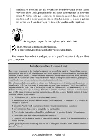 interactúa, es necesario que los mecanismos de interpretación de los signos
relevantes estén sanos, principalmente las zonas donde residen las neuronas
espejo. Ya hemos visto que los autistas no tienen la capacidad para atribuir un
estado mental o inferir una emoción en otra. Lo mismo les ocurre a quienes
han sufrido una lesión importante en áreas relacionadas con la cognición.
Supongo que, después de este capítulo, ya lo tienes claro:
Tú no tienes una, sino muchas inteligencias.
Si te lo propones, puedes desarrollarlas y potenciarlas todas.
Si te interesa desarrollar tus inteligencias, en la parte V encontrarás algunas ideas
para conseguirlo.
Las inteligencias múltiples de Leonardo da Vinci
Los avances producidos en las ciencias, básicamente en la psicología cognitiva y la neurología, son muy
prometedores para superar el encapsulamiento que supone considerar la inteligencia como una capacidad
unitaria o un factor general. Asimismo, el primer punto débil del concepto tradicional es la idea de que las
habilidades de razonamiento verbal y lógico-matemático reflejan la inteligencia de un individuo, y el segundo,
que el hombre nace con un potencial que determinará su camino en la vida.
Hoy sabemos que la herencia genética es sólo un factor de base, una especie de plataforma de lanzamiento, ya
que el cerebro es flexible, tiene potencial para procesar (aprender) aproximadamente 7 bits de información por
segundo durante casi toda la vida, y capacidad para realizar una cantidad infinita de conexiones sinápticas. Por
lo tanto, cualquier persona que se proponga desarrollar su potencial abriendo las puertas de su metaconsciente
para percibir más y mejor, podrá aumentar su inteligencia. Así lo hizo Leonardo da Vinci, partiendo de lo que
se conoce como sus siete principios:
1. Curiosidad: Para que el aprendizaje sea un proceso continuo.
2. Demostración: Para sustentar el conocimiento con la experiencia, la persistencia y la voluntad de
aprender de los errores.
3. Sensación: Para vivir cada experiencia mediante el refinamiento constante de los sentidos.
4. Desvanecimiento: Para aceptar la ambigüedad y la incertidumbre.
5. Arte y ciencia: Para establecer el equilibrio entre la ciencia y el arte, entre la lógica y la imaginación.
6. Corporalidad: Para cultivar la gracia, la salud y el equilibrio.
7. Conexión: Para reconocer y apreciar la interconexión de todas las cosas y los fenómenos que están a
nuestro alrededor.
¿Crees que estos principios tienen algo que ver con la inteligencia concebida como un factor unitario o
general? Pues no.
www.lectulandia.com - Página 168
 