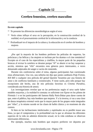 Capítulo 12
Cerebro femenino, cerebro masculino
En este capítulo
Te presento las diferencias neurobiológicas según el sexo
Verás cómo influye el sexo en la percepción, en la construcción cerebral de la
realidad, en el procesamiento cerebral de la información y en la conducta
Profundizaré en el impacto de la cultura y la educación en el cerebro de hombres y
mujeres
¿Por qué la mayoría de los hombres prefieren las películas de vaqueros, las
policíacas y las bélicas y las mujeres se inclinan por los dramas o el cine romántico?
Excepto en el caso de los especialistas y cinéfilos, la mayor parte de las pequeñas
broncas al revisar la cartelera se desatan porque “él” se aburre si no hay suspense y
acción, mientras que “ella” encuentra esos géneros poco interesantes, a veces
demasiado salpicados de sangre o vacíos de contenido.
Durante mis conferencias sobre el tema, algunas participantes han cuestionado
estas afirmaciones. Una vez, una señorita me dijo que jamás cambiaría Pulp Fiction,
Kill Bill o cualquier otra película del genial Quentin Tarantino por una historia de
amor o de conflictos familiares y existenciales. Y tiene razón, pero sólo porque hay
excepciones (de hecho, una de mis películas favoritas es Cinema Paradiso,
considerada una historia de amor).
Las investigaciones revelan que en las preferencias según el sexo suele haber
notables mayorías, y la realidad lo constata: es suficiente con fijarse en los pilotos de
Fórmula 1 o en los participantes del famoso Rally París-Dakar para darse cuenta de
que, entre el público, hay más hombres que mujeres. Y a la inversa, si vas a una clase
de danza terapéutica oriental verás que la mayor parte de los grupos están integrados
por “ellas”, y lo mismo sucede en las clases de ballet clásico y en reuniones de alta
costura.
Si bien en las inclinaciones intelectuales y espirituales no es posible trazar una
línea, ya que el compromiso y la profundidad con la que se afrontan los diferentes
aspectos de la vida no admiten distinción sexual, en la vida cotidiana se observan
interesantes diferencias.
Por ejemplo, muchos más hombres que mujeres prefieren ver deportes por
www.lectulandia.com - Página 170
 