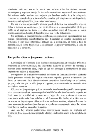 televisión, salir de caza o de pesca, leer revistas sobre los últimos avances
tecnológicos y engrosar su caja de herramientas cada vez que van al supermercado.
Del mismo modo, muchas más mujeres que hombres suelen ir a la peluquería,
compran revistas de decoración o diseño, estudian psicología en vez de ingeniería,
invierten en cirugía estética y son más romanticonas.
En una primera aproximación al tema, puede deducirse que estas diferencias se
deben a factores socioculturales, y es cierto. Gracias a la neuroplasticidad (de la que
hablo en el capítulo 5), tanto el cerebro masculino como el femenino se forma
anatómicamente en función de las influencias que recibe del entorno.
Sin embargo, la neurociencia ha corroborado en numerosas investigaciones que
existen componentes neurobiológicos que diferencian el cerebro masculino del
femenino, y que estas diferencias influyen en la percepción, el estilo y tipo de
pensamiento, la forma de procesar la información (cognitiva y emocional), la toma de
decisiones y la conducta.
Por qué los niños no juegan con muñecas
La biología no es inmune a los estímulos socioculturales, al contrario. Debido al
fenómeno de neuroplasticidad, las sociedades esculpen el cerebro de hombres y
mujeres desde temprana edad, según el tipo de ideología y cosmovisión de cada
segmento de adultos y educadores.
Por ejemplo, en el mundo occidental, los chicos se familiarizan con el conflicto
desde pequeños, cuando les regalan soldaditos, espadas, pistolas o muñecos con
forma de monstruos. Estas claves culturales determinan la morfología de su cerebro,
ya que, cada vez que un niño juega a la guerra, se van creando los neurocircuitos
asociados a ese tema.
Ello explica (en parte) por qué las zonas relacionadas con la agresión son mayores
en el cerebro masculino, mientras que las habilidades relacionadas con la empatía, es
decir, con la capacidad de ponerse en el lugar del otro y sintonizar con sus
emociones, están más desarrolladas en el femenino. De hecho, si te fijas en un
escaparate de juguetes para niñas, repleto de muñecas, cunitas y objetos de color de
rosa, encontrarás muchos ejemplos que te ayudarán a comprender cómo la cultura
contribuye a modelar su cerebro femenino.
Aun así, hay algunas preferencias aparentemente innatas, no producto del
fenómeno de neuroplasticidad asociado a factores culturales, como se ha creído hasta
hoy.
www.lectulandia.com - Página 171
 