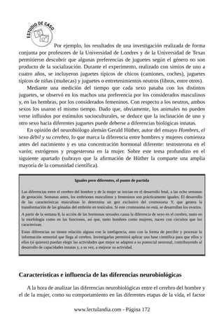 Por ejemplo, los resultados de una investigación realizada de forma
conjunta por profesores de la Universidad de Londres y de la Universidad de Texas
permitieron descubrir que algunas preferencias de juguetes según el género no son
producto de la socialización. Durante el experimento, realizado con simios de uno a
cuatro años, se incluyeron juguetes típicos de chicos (camiones, coches), juguetes
típicos de niñas (muñecas) y juguetes o entretenimientos neutros (libros, entre otros).
Mediante una medición del tiempo que cada sexo pasaba con los distintos
juguetes, se observó en los machos una preferencia por los considerados masculinos
y, en las hembras, por los considerados femeninos. Con respecto a los neutros, ambos
sexos los usaron el mismo tiempo. Dado que, obviamente, los animales no pueden
verse influidos por estímulos socioculturales, se deduce que la inclinación de uno y
otro sexo hacia diferentes juguetes puede deberse a diferencias biológicas innatas.
En opinión del neurobiólogo alemán Gerald Hüther, autor del ensayo Hombres, el
sexo débil y su cerebro, lo que marca la diferencia entre hombres y mujeres comienza
antes del nacimiento y es una concentración hormonal diferente: testosterona en el
varón; estrógenos y progesterona en la mujer. Sobre este tema profundizo en el
siguiente apartado (subrayo que la afirmación de Hüther la comparte una amplia
mayoría de la comunidad científica).
Iguales pero diferentes, el punto de partida
Las diferencias entre el cerebro del hombre y de la mujer se inician en el desarrollo fetal, a las ocho semanas
de gestación. Semanas antes, los embriones masculinos y femeninos son prácticamente iguales. El desarrollo
de las características masculinas lo determina un gen exclusivo del cromosoma Y, que genera la
transformación de las gónadas del embrión en testículos. Si este cromosoma no está, se desarrollan los ovarios.
A partir de la semana 8, la acción de las hormonas sexuales causa la diferencia de sexo en el cerebro, tanto en
la morfología como en las funciones, así que, tanto hombres como mujeres, nacen con circuitos que los
caracterizan.
Estas diferencias no tienen relación alguna con la inteligencia, sino con la forma de percibir y procesar la
información sensorial que llega al cerebro. Investigarlas permitirá aplicar una base científica para que ellos y
ellas (si quieren) puedan elegir las actividades que mejor se adapten a su potencial neuronal, contribuyendo al
desarrollo de capacidades innatas y, a su vez, a mejorar su actividad.
Características e influencia de las diferencias neurobiológicas
A la hora de analizar las diferencias neurobiológicas entre el cerebro del hombre y
el de la mujer, como su comportamiento en las diferentes etapas de la vida, el factor
www.lectulandia.com - Página 172
 