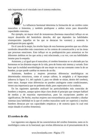 más importante es el vinculado con el sistema endocrino.
La influencia hormonal determina la formación de un cerebro como
masculino o femenino, y también predispone a ambos sexos para desarrollar
capacidades concretas.
Por ejemplo, un mayor nivel de testosterona (hormona masculina) influye en un
mayor desarrollo del hemisferio derecho, del que dependen las habilidades
visoespaciales (aquellas en las que se destacan los varones) y aumenta la
predisposición para agredir.
En el caso de la mujer, los niveles bajos de esta hormona permiten que sus células
cerebrales desarrollen más conexiones en los centros de comunicación y en las áreas
que procesan emociones. Esto influye en su predisposición para armonizar en los
diferentes ámbitos en los que actúa y está relacionado, a su vez, con sus habilidades
innatas para la empatía.
Asimismo, y al igual que el masculino, el cerebro femenino se ve afectado por las
hormonas en las distintas etapas de la vida, pero de forma más intensa y variada. Esto
hace que la realidad neurobiológica de una mujer no sea tan constante como la de un
hombre, ya que puede cambiar en menos de un día.
Asimismo, hombres y mujeres presentan diferencias morfológicas en
determinadas estructuras, como el cuerpo calloso, la amígdala y el hipocampo
(observa la figura 3-1, del capítulo 3, para ver dónde se sitúan, dentro del cerebro),
entre otras. Aunque estas diferencias no pueden catalogarse como condicionantes,
tienen una importancia que no podemos eludir, pues repercuten en la conducta.
En los siguientes apartados analizaré las particularidades más conocidas de
hombres y mujeres, aunque quiero dejar claro desde el principio que siempre hablaré
de medias y de mayorías representativas, pues las excepciones pueden ser
significativas. De hecho, muchas mujeres son extraordinarias para entender y diseñar
sistemas (una habilidad en la que el cerebro masculino suele ser superior) y muchos
hombres destacan por sus capacidades empáticas y de oratoria (para lo cual está
mejor dotado el cerebro femenino).
El cerebro de ella
Las siguientes son algunas de las características del cerebro femenino, tanto en lo
morfológico como en lo funcional, que revelan diferencias en el procesamiento de la
www.lectulandia.com - Página 173
 