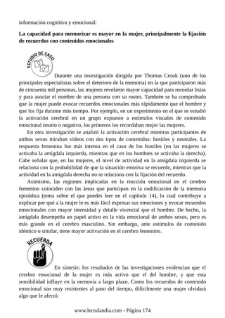 información cognitiva y emocional:
La capacidad para memorizar es mayor en la mujer, principalmente la fijación
de recuerdos con contenidos emocionales
Durante una investigación dirigida por Thomas Crook (uno de los
principales especialistas sobre el deterioro de la memoria) en la que participaron más
de cincuenta mil personas, las mujeres revelaron mayor capacidad para recordar listas
y para asociar el nombre de una persona con su rostro. También se ha comprobado
que la mujer puede evocar recuerdos emocionales más rápidamente que el hombre y
que los fija durante más tiempo. Por ejemplo, en un experimento en el que se estudió
la activación cerebral en un grupo expuesto a estímulos visuales de contenido
emocional neutro o negativo, los primeros los recordaban mejor las mujeres.
En otra investigación se analizó la activación cerebral mientras participantes de
ambos sexos miraban vídeos con dos tipos de contenidos: hostiles y neutrales. La
respuesta femenina fue más intensa en el caso de los hostiles (en las mujeres se
activaba la amígdala izquierda, mientras que en los hombres se activaba la derecha).
Cabe señalar que, en las mujeres, el nivel de actividad en la amígdala izquierda se
relaciona con la probabilidad de que la situación emotiva se recuerde, mientras que la
actividad en la amígdala derecha no se relaciona con la fijación del recuerdo.
Asimismo, las regiones implicadas en la reacción emocional en el cerebro
femenino coinciden con las áreas que participan en la codificación de la memoria
episódica (tema sobre el que puedes leer en el capítulo 14), lo cual contribuye a
explicar por qué a la mujer le es más fácil expresar sus emociones y evocar recuerdos
emocionales con mayor intensidad y detalle vivencial que el hombre. De hecho, la
amígdala desempeña un papel activo en la vida emocional de ambos sexos, pero es
más grande en el cerebro masculino. Sin embargo, ante estímulos de contenido
idéntico o similar, tiene mayor activación en el cerebro femenino.
En síntesis: los resultados de las investigaciones evidencian que el
cerebro emocional de la mujer es más activo que el del hombre, y que esta
sensibilidad influye en la memoria a largo plazo. Como los recuerdos de contenido
emocional son muy resistentes al paso del tiempo, difícilmente una mujer olvidará
algo que le afectó.
www.lectulandia.com - Página 174
 