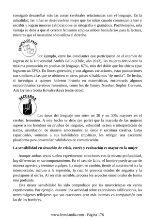 consiguió desarrollar más las zonas cerebrales relacionadas con el lenguaje. En la
actualidad, las niñas se desenvuelven mejor que los niños cuando comienzan a leer y
escribir y logran mejores calificaciones en ortografía y gramática. Posiblemente, esta
ventaja se deba a que el cerebro femenino emplea ambos hemisferios para la lectura,
mientras que el masculino sólo utiliza el derecho.
Por ejemplo, entre los estudiantes que participaron en el examen de
ingreso de la Universidad Andrés Bello (Chile, año 2012), las mujeres obtuvieron la
máxima puntuación en pruebas de lenguaje, 67%, más del doble que los chicos (que
lograron un 33%). En líneas generales, y con algunas variaciones, estas puntuaciones
son similares a las que se obtienen en otros países si hablamos “de media”. De hecho,
si investigas a quienes hicieron historia en matemáticas, encontrarás algunos
extraordinarios cerebros femeninos, como los de Emmy Noether, Sophie Germain,
Ada Byron y Sonia Kovalévskaya (entre otros).
Las áreas del lenguaje son entre un 20 y un 30% mayores en el
cerebro femenino. A este hecho se debe (en parte) que la mayoría de las mujeres
supere a los hombres en pruebas de lenguaje, velocidad lectora e interpretación de
textos, asimilación de matices emocionales en éstos y escritura creativa. Estas
capacidades, sumadas a sus habilidades empáticas, les otorgan una excelente
plataforma para desarrollar habilidades de comunicación.
La sensibilidad en situación de crisis, estrés y evaluación es mayor en la mujer
Aunque ambos sexos suelen experimentar emociones con la misma profundidad,
hay diferencias en su comportamiento. En el caso de la ira, el hombre puede actuar de
manera agresiva y terminar a golpes. La mujer, en cambio, tiende al autocontrol o a la
introspección, incluso a la represión, lo cual le provoca estados de angustia y la
predispone al estrés. Al ser más sensible, procesa los aspectos emocionales de forma
más profunda.
Esta mayor sensibilidad ha sido comprobada por las neurociencias en varios
experimentos. Por ejemplo, durante una actividad sobre expresiones calificadoras, las
neuroimágenes reflejaron que sus reacciones eran más intensas en comparación con
las de los hombres.
www.lectulandia.com - Página 176
 