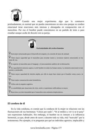 Cuando una mujer experimenta algo que la conmueve
profundamente, es normal que no pueda concentrarse en otra cosa porque su cerebro
emocional tiene reacciones más intensas y aletargadas en comparación con el
masculino. Por eso el hombre puede concentrarse en un partido de tenis o para
estudiar aunque acabe de discutir con su pareja.
Particularidades del cerebro femenino
Está mejor estructurado para el desarrollo de empatía y la creación de lazos de amistad.
Tiene mayor capacidad que el masculino para recordar rostros y reconocer matices emocionales en los
tonos de voz.
Es superior al masculino para el lenguaje y el procesamiento auditivo de la información.
Su capacidad de memoria supera a la del hombre en todas las franjas etarias. La memoria emocional es más
potente y perdurable.
Tiene mayor capacidad de relación amplia, por ello la mujer hace mejor que el hombre varias cosas a la
vez.
Tiene mejor comunicación entre hemisferios.
Utiliza más la empatía cognitiva.
La sensibilidad ante situaciones de crisis, estrés y expresiones calificadoras es mayor.
Reacciona con más intensidad que el masculino ante estímulos displacenteros.
El cerebro de él
En la vida cotidiana, es común que la conducta de la mujer se relacione con las
fluctuaciones de sus hormonas: “Lloras por nada”, “Ve al médico a ver si se te pasa”
son expresiones habituales. Sin embargo, el hombre no es inmune a la influencia
hormonal, ya que, desde antes de nacer y durante toda su vida, está “marcado” por la
testosterona. Por ejemplo, si te preguntas por qué un individuo agresivo, implacable y
www.lectulandia.com - Página 177
 