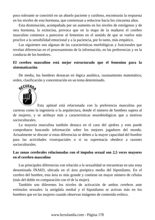 poco tolerante se convirtió en un abuelo paciente y cariñoso, encontrarás la respuesta
en los niveles de esta hormona, que comienzan a reducirse hacia los cincuenta años.
Esta disminución, acompañada por un aumento en los niveles de estrógenos y de
otra hormona, la oxitocina, provoca que en la etapa de la madurez el cerebro
masculino comience a parecerse al femenino en el sentido de que se vuelve más
proclive a la sensibilidad emocional y a la paciencia, por lo tanto, más empático.
Las siguientes son algunas de las características morfológicas y funcionales que
revelan diferencias en el procesamiento de la información, en las preferencias y en la
conducta de los hombres.
El cerebro masculino está mejor estructurado que el femenino para la
sistematización
De media, los hombres destacan en lógica analítica, razonamiento matemático,
orden, clasificación y concentración en un tema determinado.
Esta aptitud está relacionada con la preferencia masculina por
carreras como la ingeniería o la arquitectura, donde el número de hombres supera al
de mujeres, y se atribuye más a características neurobiológicas que a motivos
socioculturales.
La mayoría masculina también destaca en el caso del ajedrez y esto puede
comprobarse buscando información sobre los mejores jugadores del mundo.
Actualmente se discute si estas diferencias se deben a la mayor capacidad del hombre
para las actividades visoespaciales o si su supremacía obedece a razones
socioculturales.
Las zonas cerebrales relacionadas con el impulso sexual son 2,5 veces mayores
en el cerebro masculino
Las principales diferencias con relación a la sexualidad se encuentran en una zona
denominada INAH3, ubicada en el área preóptica media del hipotálamo. En el
cerebro del hombre, esta área es más grande y contiene un mayor número de células
(más del doble en comparación con el de la mujer).
También son diferentes los niveles de activación de ambos cerebros ante
estímulos sexuales: la amígdala medial y el hipotálamo se activan más en los
hombres que en las mujeres cuando observan imágenes de contenido erótico.
www.lectulandia.com - Página 178
 