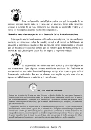 Esta configuración morfológica explica por qué la mayoría de los
hombres piensan mucho más en el sexo que las mujeres, tienen más encuentros
sexuales a lo largo de su vida, consumen más material de contenido erótico y les
cuesta ser monógamos (cuando existe este compromiso).
El cerebro masculino es superior en el desarrollo de las áreas visoespaciales
Esta superioridad se ha observado utilizando neuroimágenes y se ha corroborado
mediante investigaciones sobre la rotación mental y el control de habilidades de
ubicación y percepción espacial de los objetos. En varios experimentos se observó
que las mujeres necesitan más tiempo que los hombres para dar forma mental a los
objetos. Es decir, las mujeres tardan más en llegar a la respuesta correcta.
La superioridad para orientarse en el espacio y visualizar objetos en
tres dimensiones (que algunos autores consideran resultado del fenómeno de
neuroplasticidad asociado a la evolución) otorga ventaja a los hombres para realizar
determinadas actividades. Por eso se observa una amplia mayoría masculina en
algunas actividades como la aviación y el control aéreo.
Ellos y ellas, los detalles y los colores
Durante una investigación dirigida por Isaac Abramov en Estados Unidos, los participantes (hombres y
mujeres) debían describir lo que veían usando una serie de términos previamente especificados. Se observó
que los hombres superaban a las mujeres en la habilidad para captar detalles y objetos que se movían a gran
velocidad (como un punto en el espacio), y que éstas tenían mayor capacidad para distinguir y fijar los colores
que habían visualizado.
La superioridad masculina en la observación de los detalles se atribuye, por un lado, a la gran concentración de
testosterona en la corteza cerebral y, por el otro, al fenómeno de la neuroplasticidad. Por ejemplo, el papel del
hombre como cazador, que debía divisar presas a gran distancia y orientarse en enormes extensiones, fue
esculpiendo su cerebro, y esas inscripciones las heredaron las generaciones posteriores. Por eso se afirma que
el género masculino viene al mundo con una brújula entre sus neuronas; de hecho, una zona del lóbulo
parietal, implicada en el movimiento y la orientación, está más desarrollada en el cerebro masculino.
www.lectulandia.com - Página 179
 