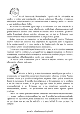 En el Instituto de Neurociencia Cognitiva de la Universidad de
Londres se realizó una investigación en la que participaron 90 adultos jóvenes que
previamente habían respondido un cuestionario sobre su ideología política. El estudio
se hizo también mediante fMRI.
Al analizar los resultados (que luego se corroboraron con otra muestra de 28
personas), se descubrió una fuerte relación entre su ideología y la estructura cerebral:
quienes se habían definido como liberales de izquierda tenían más materia gris en una
región denominada cíngulo anterior, mientras que los que se definieron como
conservadores de derecha tenían la zona de la amígdala más grande.
Ambas estructuras se encuentran en las profundidades del cerebro. El cíngulo
anterior participa en funciones muy importantes del organismo, como la regulación
de la presión arterial y el ritmo cardíaco. Es fundamental a la hora de motivar,
concentrarse y tener iniciativa (entre muchos otros casos).
Es una zona muy estudiada por la neuropolítica, pues se activa en situaciones que
requieren resolver conflictos. La amígdala es una pequeña estructura con forma de
almendra que interviene a la hora de detectar señales que anticipan peligro o amenaza
y desempeña un rol fundamental en nuestra vida emocional.
De ambos casos se desprende que el cerebro se expresa, informa, nos aporta
información sobre un individuo.
Gracias al fMRI y a otros instrumentos tecnológicos que utiliza la
neurociencia, hoy es posible conocer aspectos relevantes sobre una persona. Además
de inferir valores y su posible actitud política, se puede saber a qué se ha dedicado
durante la mayor parte de su vida, si es religiosa, si se decantaba más por la acrobacia
o por las ciencias exactas, si le gusta algo que acaba de probar (dominio del
neuromarketing), si sus decisiones son o no conscientes (dominio de la
neuroeconomía), etcétera. Las posibilidades son tantas como aspectos quieras
averiguar.
Uno de los campos que considero más interesante en el ámbito de la neurociencia
es el avance en el conocimiento del cerebro para desarrollar herramientas destinadas
a potenciar sus capacidades, tanto las necesarias para las habilidades cotidianas como
las que tienen que ver con la profesión o la especialidad de cada persona. Por
ejemplo:
www.lectulandia.com - Página 18
 