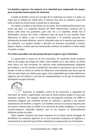 Los hombres superan a las mujeres en la velocidad para comprender los mapas,
pero recuerdan menos puntos de referencia
Cuando un hombre circula por un lugar de la ciudad que no conoce y le pide a su
mujer que le indique por dónde debe ir mientras ésta mira un callejero, quizá ella
tarde en darle las instrucciones o puede que se equivoque.
En cambio, si ambos ya han hecho ese recorrido, ella recordará perfectamente que
tenían que girar a la izquierda después del Hotel Internacional, continuar por la
misma calle hasta una gasolinera, girar otra vez a la izquierda, donde está el
McDonald’s, recorrer dos calles y detenerse antes de pasar la casa amarilla. Estas
diferencias se deben a que el cerebro masculino y el femenino procesan esta
información de modo diferente, tanto en velocidad como en la atención que prestan a
los estímulos. Las mujeres tienden a describir un itinerario recurriendo a formas,
figuras, objetos y colores que han memorizado, mientras los hombres se sitúan mejor
con guías y mapas.
El cerebro masculino está más preparado para la guerra que el femenino
La agresividad es mayor en el sexo masculino. Se manifiesta desde temprana
edad en los juegos que eligen los niños, como también en la vida adulta: las peleas
entre chicos son más frecuentes, los ejércitos están predominantemente integrados
por hombres y, en las cárceles, la población masculina es mayoritaria casi en todo el
mundo. Si bien se tienen en cuenta las influencias socioculturales que hacen que un
niño no suela elegir una muñeca para jugar, se ha comprobado que existen diferencias
orgánicas que los inducen a este tipo de comportamientos en los que la testosterona
desempeña un papel principal.
Asimismo, la amígdala, centro de las emociones y reguladora de
reacciones de miedo y agresividad, reacciona de forma distinta (según el sexo) ante
estímulos similares. Por ejemplo, durante una investigación realizada con fMRI se
mostraron imágenes que contenían escenas de violencia y agresión a una muestra
representativa de hombres y mujeres. Los hombres tuvieron una mayor respuesta ante
las escenas violentas (que se reflejó en la activación de ambas amígdalas y la corteza
occipito-temporal izquierda) mientras que en las mujeres se desencadenaron
diferentes niveles de estrés.
Otros estudios revelaron una mejor respuesta en el sistema neural encargado de
decodificar los estímulos agresivos en el sexo masculino (respuesta de vigilancia y
orientación de la atención hacia dichos estímulos) en comparación con el femenino.
www.lectulandia.com - Página 180
 