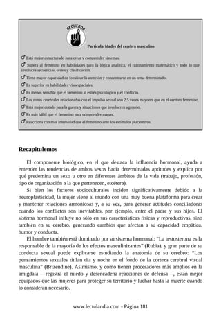 Particularidades del cerebro masculino
Está mejor estructurado para crear y comprender sistemas.
Supera al femenino en habilidades para la lógica analítica, el razonamiento matemático y todo lo que
involucre secuencias, orden y clasificación.
Tiene mayor capacidad de focalizar la atención y concentrarse en un tema determinado.
Es superior en habilidades visoespaciales.
Es menos sensible que el femenino al estrés psicológico y el conflicto.
Las zonas cerebrales relacionadas con el impulso sexual son 2,5 veces mayores que en el cerebro femenino.
Está mejor dotado para la guerra y situaciones que involucren agresión.
Es más hábil que el femenino para comprender mapas.
Reacciona con más intensidad que el femenino ante los estímulos placenteros.
Recapitulemos
El componente biológico, en el que destaca la influencia hormonal, ayuda a
entender las tendencias de ambos sexos hacia determinadas aptitudes y explica por
qué predomina un sexo u otro en diferentes ámbitos de la vida (trabajo, profesión,
tipo de organización a la que pertenecen, etcétera).
Si bien los factores socioculturales inciden significativamente debido a la
neuroplasticidad, la mujer viene al mundo con una muy buena plataforma para crear
y mantener relaciones armoniosas y, a su vez, para generar actitudes conciliadoras
cuando los conflictos son inevitables, por ejemplo, entre el padre y sus hijos. El
sistema hormonal influye no sólo en sus características físicas y reproductivas, sino
también en su cerebro, generando cambios que afectan a su capacidad empática,
humor y conducta.
El hombre también está dominado por su sistema hormonal: “La testosterona es la
responsable de la mayoría de los efectos masculinizantes” (Rubia), y gran parte de su
conducta sexual puede explicarse estudiando la anatomía de su cerebro: “Los
pensamientos sexuales titilan día y noche en el fondo de la corteza cerebral visual
masculina” (Brizendine). Asimismo, y como tienen procesadores más amplios en la
amígdala —registra el miedo y desencadena reacciones de defensa—, están mejor
equipados que las mujeres para proteger su territorio y luchar hasta la muerte cuando
lo consideran necesario.
www.lectulandia.com - Página 181
 