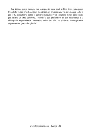 Por último, quiero destacar que lo expuesto hasta aquí, si bien tiene como punto
de partida varias investigaciones científicas, es enunciativo, ya que abarcar todo lo
que se ha descubierto sobre el cerebro masculino y el femenino es tan apasionante
que llevaría un libro completo. Te invito a que profundices en ello recurriendo a la
bibliografía especializada. Recuerda: todos los días se publican investigaciones
sorprendentes. ¡No te las pierdas!
www.lectulandia.com - Página 182
 