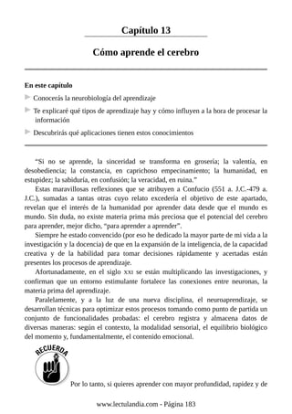Capítulo 13
Cómo aprende el cerebro
En este capítulo
Conocerás la neurobiología del aprendizaje
Te explicaré qué tipos de aprendizaje hay y cómo influyen a la hora de procesar la
información
Descubrirás qué aplicaciones tienen estos conocimientos
“Si no se aprende, la sinceridad se transforma en grosería; la valentía, en
desobediencia; la constancia, en caprichoso empecinamiento; la humanidad, en
estupidez; la sabiduría, en confusión; la veracidad, en ruina.”
Estas maravillosas reflexiones que se atribuyen a Confucio (551 a. J.C.-479 a.
J.C.), sumadas a tantas otras cuyo relato excedería el objetivo de este apartado,
revelan que el interés de la humanidad por aprender data desde que el mundo es
mundo. Sin duda, no existe materia prima más preciosa que el potencial del cerebro
para aprender, mejor dicho, “para aprender a aprender”.
Siempre he estado convencido (por eso he dedicado la mayor parte de mi vida a la
investigación y la docencia) de que en la expansión de la inteligencia, de la capacidad
creativa y de la habilidad para tomar decisiones rápidamente y acertadas están
presentes los procesos de aprendizaje.
Afortunadamente, en el siglo XXI se están multiplicando las investigaciones, y
confirman que un entorno estimulante fortalece las conexiones entre neuronas, la
materia prima del aprendizaje.
Paralelamente, y a la luz de una nueva disciplina, el neuroaprendizaje, se
desarrollan técnicas para optimizar estos procesos tomando como punto de partida un
conjunto de funcionalidades probadas: el cerebro registra y almacena datos de
diversas maneras: según el contexto, la modalidad sensorial, el equilibrio biológico
del momento y, fundamentalmente, el contenido emocional.
Por lo tanto, si quieres aprender con mayor profundidad, rapidez y de
www.lectulandia.com - Página 183
 