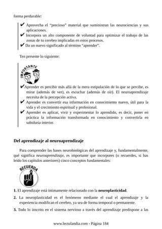 forma perdurable:
Aprovecha el “precioso” material que suministran las neurociencias y sus
aplicaciones.
Incorpora un alto componente de voluntad para optimizar el trabajo de las
zonas de tu cerebro implicadas en estos procesos.
Da un nuevo significado al término “aprender”.
Ten presente lo siguiente:
Aprender es percibir más allá de la mera estipulación de lo que se percibe, es
mirar (además de ver), es escuchar (además de oír). El neuroaprendizaje
necesita de la percepción activa.
Aprender es convertir esa información en conocimiento nuevo, útil para la
vida y el crecimiento espiritual y profesional.
Aprender es aplicar, vivir y experimentar lo aprendido, es decir, poner en
práctica la información transformada en conocimiento y convertirla en
sabiduría interior.
Del aprendizaje al neuroaprendizaje
Para comprender las bases neurobiológicas del aprendizaje y, fundamentalmente,
qué significa neuroaprendizaje, es importante que incorpores (o recuerdes, si has
leído los capítulos anteriores) cinco conceptos fundamentales:
1. El aprendizaje está íntimamente relacionado con la neuroplasticidad.
2. La neuroplasticidad es el fenómeno mediante el cual el aprendizaje y la
experiencia modifican el cerebro, ya sea de forma temporal o permanente.
3. Todo lo inscrito en el sistema nervioso a través del aprendizaje predispone a las
www.lectulandia.com - Página 184
 