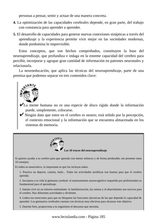 personas a pensar, sentir y actuar de una manera concreta.
4. La optimización de las capacidades cerebrales depende, en gran parte, del trabajo
con constancia para aprender a aprender.
5. El desarrollo de capacidades para generar nuevas conexiones sinápticas a través del
aprendizaje y la experiencia permite vivir mejor en las sociedades modernas,
donde predomina lo imprevisible.
Estos conceptos, que son hechos comprobados, constituyen la base del
neuroaprendizaje, que profundiza e indaga en la enorme capacidad del cerebro para
percibir, incorporar y agrupar gran cantidad de información en patrones neuronales y
relacionarla.
La neuroeducación, que aplica las técnicas del neuroaprendizaje, parte de una
premisa que podemos separar en tres contenidos clave:
La mente humana no es una especie de disco rígido donde la información
puede, simplemente, colocarse.
Ningún dato que entre en el cerebro es neutro; está teñido por la percepción,
el contexto emocional y la información que se encuentra almacenada en los
sistemas de memoria.
Los 10 trucos del neuroaprendizaje
Si quieres ayudar a tu cerebro para que aprenda con menor esfuerzo y de forma perdurable, ten presente estos
10 consejos.
El orden es enunciativo, lo importante es que los incluyas todos.
1. Practica un deporte, camina, baila... Todas las actividades aeróbicas son buenas para que el cerebro
aprenda.
2. Incorpora a tu vida la gimnasia cerebral: el entrenamiento neurocognitivo impartido por profesionales es
fundamental para el aprendizaje.
3. Intenta vivir en un entorno estimulante: la familiarización, las rutinas y el aburrimiento son nocivos para
el cerebro. Haz diferentes actividades y diviértete.
4. Lidera tus emociones para que no bloqueen las funciones ejecutivas de las que depende la capacidad de
aprender. Los gimnasios cerebrales cuentan con técnicas muy efectivas para alcanzar este objetivo.
5. Duerme bien, proporciona a tu organismo el descanso que necesita.
www.lectulandia.com - Página 185
 