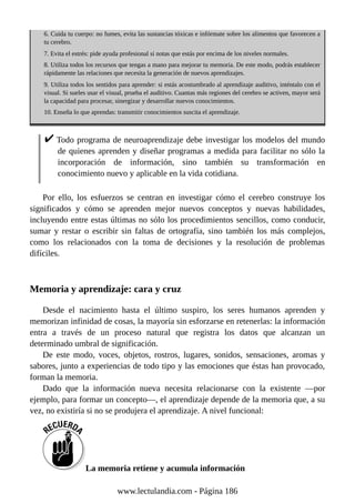 6. Cuida tu cuerpo: no fumes, evita las sustancias tóxicas e infórmate sobre los alimentos que favorecen a
tu cerebro.
7. Evita el estrés: pide ayuda profesional si notas que estás por encima de los niveles normales.
8. Utiliza todos los recursos que tengas a mano para mejorar tu memoria. De este modo, podrás establecer
rápidamente las relaciones que necesita la generación de nuevos aprendizajes.
9. Utiliza todos los sentidos para aprender: si estás acostumbrado al aprendizaje auditivo, inténtalo con el
visual. Si sueles usar el visual, prueba el auditivo. Cuantas más regiones del cerebro se activen, mayor será
la capacidad para procesar, sinergizar y desarrollar nuevos conocimientos.
10. Enseña lo que aprendas: transmitir conocimientos suscita el aprendizaje.
Todo programa de neuroaprendizaje debe investigar los modelos del mundo
de quienes aprenden y diseñar programas a medida para facilitar no sólo la
incorporación de información, sino también su transformación en
conocimiento nuevo y aplicable en la vida cotidiana.
Por ello, los esfuerzos se centran en investigar cómo el cerebro construye los
significados y cómo se aprenden mejor nuevos conceptos y nuevas habilidades,
incluyendo entre estas últimas no sólo los procedimientos sencillos, como conducir,
sumar y restar o escribir sin faltas de ortografía, sino también los más complejos,
como los relacionados con la toma de decisiones y la resolución de problemas
difíciles.
Memoria y aprendizaje: cara y cruz
Desde el nacimiento hasta el último suspiro, los seres humanos aprenden y
memorizan infinidad de cosas, la mayoría sin esforzarse en retenerlas: la información
entra a través de un proceso natural que registra los datos que alcanzan un
determinado umbral de significación.
De este modo, voces, objetos, rostros, lugares, sonidos, sensaciones, aromas y
sabores, junto a experiencias de todo tipo y las emociones que éstas han provocado,
forman la memoria.
Dado que la información nueva necesita relacionarse con la existente —por
ejemplo, para formar un concepto—, el aprendizaje depende de la memoria que, a su
vez, no existiría si no se produjera el aprendizaje. A nivel funcional:
La memoria retiene y acumula información
www.lectulandia.com - Página 186
 