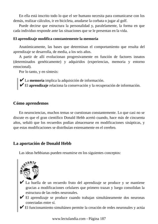 En ella está inscrito todo lo que el ser humano necesita para comunicarse con los
demás, realizar cálculos, ir en bicicleta, anudarse la corbata o jugar al golf.
Puede decirse que estructura la personalidad y, paralelamente, la forma en que
cada individuo responde ante las situaciones que se le presentan en la vida.
El aprendizaje modifica constantemente la memoria
Anatómicamente, las bases que determinan el comportamiento que resulta del
aprendizaje se desarrolla, de media, a los seis años.
A partir de allí evolucionan progresivamente en función de factores innatos
(determinados genéticamente) y adquiridos (experiencias, memoria y entorno
emocional).
Por lo tanto, y en síntesis:
La memoria implica la adquisición de información.
El aprendizaje relaciona la conservación y la recuperación de información.
Cómo aprendemos
En neurociencias, muchos temas se cuestionan constantemente. Lo que casi no se
discute es que el gran científico Donald Hebb acertó cuando, hace más de cincuenta
años, señaló que los recuerdos podían almacenarse en modificaciones sinápticas, y
que estas modificaciones se distribuían extensamente en el cerebro.
La aportación de Donald Hebb
Las ideas hebbianas pueden resumirse en los siguientes conceptos:
La huella de un recuerdo fruto del aprendizaje se produce y se mantiene
gracias a modificaciones celulares que primero trazan y luego consolidan la
estructura de las redes neuronales.
El aprendizaje se produce cuando trabajan simultáneamente dos neuronas
conectadas entre sí.
El funcionamiento simultáneo permite la creación de redes neuronales y actúa
www.lectulandia.com - Página 187
 