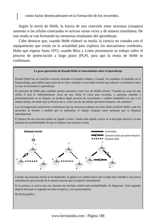 como factor desencadenante en la formación de los recuerdos.
Según la teoría de Hebb, la fuerza de una conexión entre neuronas (sinapsis)
aumenta si las células conectadas se activan varias veces y de manera simultánea. De
este modo se van formando las memorias resultantes del aprendizaje.
Cabe destacar que, cuando Hebb elaboró su teoría, la ciencia no contaba con el
equipamiento que existe en la actualidad para explorar los mecanismos cerebrales.
Hubo que esperar hasta 1973, cuando Bliss y Lomo presentaron su trabajo sobre el
proceso de potenciación a largo plazo (PLP), para que la teoría de Hebb se
confirmase.
La gran aportación de Donald Hebb al conocimiento sobre el aprendizaje
Donald Hebb fue un científico escocés formado en Estados Unidos y Canadá. Se considera el fundador de la
biopsicología, pues dedicó gran parte de su vida a estudiar la actividad cerebral que subyace a fenómenos entre
los que se encuentra el aprendizaje.
El principio de Hebb (que también puedes encontrar como Ley de Hebb) afirma: “Cuando un axón de una
célula A está lo suficientemente cerca de una célula B como para excitarla, y participa repetida o
persistentemente en su disparo, se produce algún proceso de crecimiento o cambio metabólico en una o en
ambas células, de modo que la eficacia de A, como una de las células que hacen disparar a B, aumenta”.
Las investigaciones posteriores confirmaron que las neuronas trabajan tal como había predicho Hebb y que los
recuerdos se forman a medida que se intensifica el trabajo conjunto entre neuronas que se disparan
repetidamente.
El disparo de una neurona puede ser rápido o lento. Cuanto más rápido, mayor es la descarga eléctrica, lo que
aumenta las probabilidades de que se dispare una neurona vecina.
Cuando una neurona vecina se ha disparado, se genera un cambio físico que la deja más sensible a una nueva
estimulación que proceda de la misma neurona que la impactó inicialmente.
Si la primera se activa otra vez durante ese período, tendrá más probabilidades de dispararse. Este segundo
disparo hará que la segunda sea más receptiva, y así sucesivamente.
De forma gráfica:
www.lectulandia.com - Página 188
 