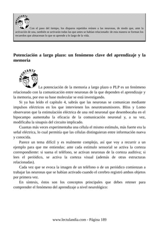 Con el paso del tiempo, los disparos repetidos reúnen a las neuronas, de modo que, ante la
activación de una, también se activarán todas las que antes se habían relacionado: de esta manera se forman los
recuerdos que almacenan lo que se aprende a lo largo de la vida.
Potenciación a largo plazo: un fenómeno clave del aprendizaje y la
memoria
La potenciación de la memoria a largo plazo o PLP es un fenómeno
relacionado con la comunicación entre neuronas de la que dependen el aprendizaje y
la memoria, por eso su base molecular se está investigando.
Si ya has leído el capítulo 4, sabrás que las neuronas se comunican mediante
impulsos eléctricos en los que intervienen los neurotransmisores. Bliss y Lomo
observaron que la estimulación eléctrica de una red neuronal que desembocaba en el
hipocampo aumentaba la eficacia de la comunicación neuronal y, a su vez,
modificaba la sinapsis del circuito implicado.
Cuantas más veces experimentaba una célula el mismo estímulo, más fuerte era la
señal eléctrica, lo cual permitía que las células distinguieran entre información nueva
y conocida.
Parece un tema difícil y es realmente complejo, así que voy a recurrir a un
ejemplo para que me entiendas: ante cada estímulo sensorial se activa la corteza
correspondiente: si suena el teléfono, se activan neuronas de la corteza auditiva; si
lees el periódico, se activa la corteza visual (además de otras estructuras
relacionadas).
Cada vez que se evoca la imagen de un teléfono o de un periódico comienzan a
trabajar las neuronas que se habían activado cuando el cerebro registró ambos objetos
por primera vez.
En síntesis, éstos son los conceptos principales que debes retener para
comprender el fenómeno del aprendizaje a nivel neurológico:
www.lectulandia.com - Página 189
 