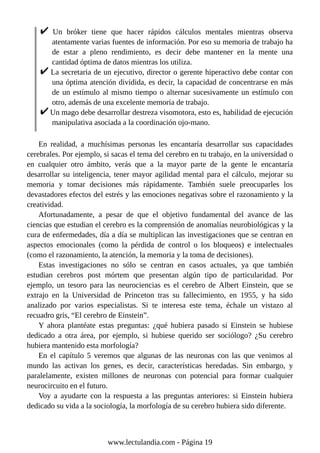 Un bróker tiene que hacer rápidos cálculos mentales mientras observa
atentamente varias fuentes de información. Por eso su memoria de trabajo ha
de estar a pleno rendimiento, es decir debe mantener en la mente una
cantidad óptima de datos mientras los utiliza.
La secretaria de un ejecutivo, director o gerente hiperactivo debe contar con
una óptima atención dividida, es decir, la capacidad de concentrarse en más
de un estímulo al mismo tiempo o alternar sucesivamente un estímulo con
otro, además de una excelente memoria de trabajo.
Un mago debe desarrollar destreza visomotora, esto es, habilidad de ejecución
manipulativa asociada a la coordinación ojo-mano.
En realidad, a muchísimas personas les encantaría desarrollar sus capacidades
cerebrales. Por ejemplo, si sacas el tema del cerebro en tu trabajo, en la universidad o
en cualquier otro ámbito, verás que a la mayor parte de la gente le encantaría
desarrollar su inteligencia, tener mayor agilidad mental para el cálculo, mejorar su
memoria y tomar decisiones más rápidamente. También suele preocuparles los
devastadores efectos del estrés y las emociones negativas sobre el razonamiento y la
creatividad.
Afortunadamente, a pesar de que el objetivo fundamental del avance de las
ciencias que estudian el cerebro es la comprensión de anomalías neurobiológicas y la
cura de enfermedades, día a día se multiplican las investigaciones que se centran en
aspectos emocionales (como la pérdida de control o los bloqueos) e intelectuales
(como el razonamiento, la atención, la memoria y la toma de decisiones).
Estas investigaciones no sólo se centran en casos actuales, ya que también
estudian cerebros post mórtem que presentan algún tipo de particularidad. Por
ejemplo, un tesoro para las neurociencias es el cerebro de Albert Einstein, que se
extrajo en la Universidad de Princeton tras su fallecimiento, en 1955, y ha sido
analizado por varios especialistas. Si te interesa este tema, échale un vistazo al
recuadro gris, “El cerebro de Einstein”.
Y ahora plantéate estas preguntas: ¿qué hubiera pasado si Einstein se hubiese
dedicado a otra área, por ejemplo, si hubiese querido ser sociólogo? ¿Su cerebro
hubiera mantenido esta morfología?
En el capítulo 5 veremos que algunas de las neuronas con las que venimos al
mundo las activan los genes, es decir, características heredadas. Sin embargo, y
paralelamente, existen millones de neuronas con potencial para formar cualquier
neurocircuito en el futuro.
Voy a ayudarte con la respuesta a las preguntas anteriores: si Einstein hubiera
dedicado su vida a la sociología, la morfología de su cerebro hubiera sido diferente.
www.lectulandia.com - Página 19
 