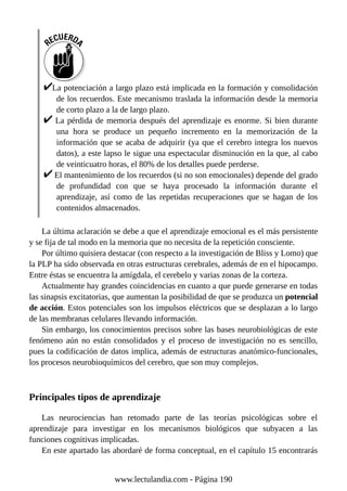 La potenciación a largo plazo está implicada en la formación y consolidación
de los recuerdos. Este mecanismo traslada la información desde la memoria
de corto plazo a la de largo plazo.
La pérdida de memoria después del aprendizaje es enorme. Si bien durante
una hora se produce un pequeño incremento en la memorización de la
información que se acaba de adquirir (ya que el cerebro integra los nuevos
datos), a este lapso le sigue una espectacular disminución en la que, al cabo
de veinticuatro horas, el 80% de los detalles puede perderse.
El mantenimiento de los recuerdos (si no son emocionales) depende del grado
de profundidad con que se haya procesado la información durante el
aprendizaje, así como de las repetidas recuperaciones que se hagan de los
contenidos almacenados.
La última aclaración se debe a que el aprendizaje emocional es el más persistente
y se fija de tal modo en la memoria que no necesita de la repetición consciente.
Por último quisiera destacar (con respecto a la investigación de Bliss y Lomo) que
la PLP ha sido observada en otras estructuras cerebrales, además de en el hipocampo.
Entre éstas se encuentra la amígdala, el cerebelo y varias zonas de la corteza.
Actualmente hay grandes coincidencias en cuanto a que puede generarse en todas
las sinapsis excitatorias, que aumentan la posibilidad de que se produzca un potencial
de acción. Estos potenciales son los impulsos eléctricos que se desplazan a lo largo
de las membranas celulares llevando información.
Sin embargo, los conocimientos precisos sobre las bases neurobiológicas de este
fenómeno aún no están consolidados y el proceso de investigación no es sencillo,
pues la codificación de datos implica, además de estructuras anatómico-funcionales,
los procesos neurobioquímicos del cerebro, que son muy complejos.
Principales tipos de aprendizaje
Las neurociencias han retomado parte de las teorías psicológicas sobre el
aprendizaje para investigar en los mecanismos biológicos que subyacen a las
funciones cognitivas implicadas.
En este apartado las abordaré de forma conceptual, en el capítulo 15 encontrarás
www.lectulandia.com - Página 190
 