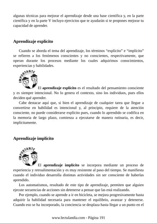 algunas técnicas para mejorar el aprendizaje desde una base científica y, en la parte
científica y en la parte V incluyo ejercicios que te ayudarán si te propones mejorar tu
capacidad de aprender.
Aprendizaje explícito
Cuando se aborda el tema del aprendizaje, los términos “explícito” e “implícito”
se refieren a los fenómenos conscientes y no conscientes, respectivamente, que
operan durante los procesos mediante los cuales adquirimos conocimientos,
experiencias y habilidades.
El aprendizaje explícito es el resultado del pensamiento consciente
y es siempre intencional. No lo genera el contexto, sino los individuos, pues ellos
deciden qué aprender.
Cabe destacar aquí que, si bien el aprendizaje de cualquier tarea que llegue a
convertirse en habilidad es intencional y, al principio, requiere de la atención
consciente, no puede considerarse explícito pues, cuando lo aprendido se codifica en
la memoria de largo plazo, comienza a ejecutarse de manera rutinaria, es decir,
implícitamente.
Aprendizaje implícito
El aprendizaje implícito se incorpora mediante un proceso de
experiencia y retroalimentación y es muy resistente al paso del tiempo. Se manifiesta
cuando el individuo desarrolla distintas actividades sin ser consciente de haberlas
aprendido.
Los automatismos, resultado de este tipo de aprendizaje, permiten que alguien
ejecute secuencias de acciones sin detenerse a pensar que las está realizando.
Por ejemplo, cuando se aprende a ir en bicicleta, se mejora progresivamente hasta
adquirir la habilidad necesaria para mantener el equilibrio, avanzar y detenerse.
Cuando eso se ha incorporado, la conciencia se desplaza hasta llegar a un punto en el
www.lectulandia.com - Página 191
 