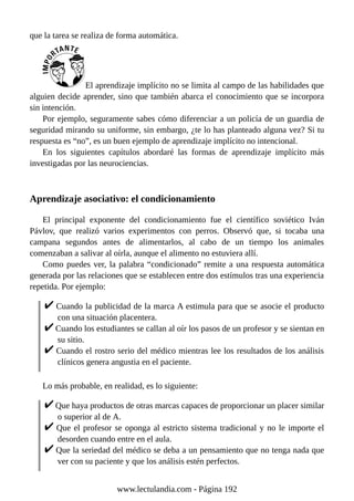 que la tarea se realiza de forma automática.
El aprendizaje implícito no se limita al campo de las habilidades que
alguien decide aprender, sino que también abarca el conocimiento que se incorpora
sin intención.
Por ejemplo, seguramente sabes cómo diferenciar a un policía de un guardia de
seguridad mirando su uniforme, sin embargo, ¿te lo has planteado alguna vez? Si tu
respuesta es “no”, es un buen ejemplo de aprendizaje implícito no intencional.
En los siguientes capítulos abordaré las formas de aprendizaje implícito más
investigadas por las neurociencias.
Aprendizaje asociativo: el condicionamiento
El principal exponente del condicionamiento fue el científico soviético Iván
Pávlov, que realizó varios experimentos con perros. Observó que, si tocaba una
campana segundos antes de alimentarlos, al cabo de un tiempo los animales
comenzaban a salivar al oírla, aunque el alimento no estuviera allí.
Como puedes ver, la palabra “condicionado” remite a una respuesta automática
generada por las relaciones que se establecen entre dos estímulos tras una experiencia
repetida. Por ejemplo:
Cuando la publicidad de la marca A estimula para que se asocie el producto
con una situación placentera.
Cuando los estudiantes se callan al oír los pasos de un profesor y se sientan en
su sitio.
Cuando el rostro serio del médico mientras lee los resultados de los análisis
clínicos genera angustia en el paciente.
Lo más probable, en realidad, es lo siguiente:
Que haya productos de otras marcas capaces de proporcionar un placer similar
o superior al de A.
Que el profesor se oponga al estricto sistema tradicional y no le importe el
desorden cuando entre en el aula.
Que la seriedad del médico se deba a un pensamiento que no tenga nada que
ver con su paciente y que los análisis estén perfectos.
www.lectulandia.com - Página 192
 