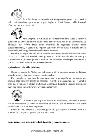 En el ámbito de las neurociencias (ten presente que el cuerpo teórico
del condicionamiento procede de la psicología), en 1940 Donald Hebb demostró
cómo opera a nivel neuronal.
Años después, Eric Kandel, en su formidable libro sobre la memoria
publicado en 2007, relató un experimento similar realizado en la Universidad de
Michigan por Robert Doty, quien evidencia lo siguiente: cuando existe
condicionamiento, el cerebro no requiere activación de las zonas vinculadas con la
motivación, sólo exige la combinación de dos estímulos.
Por ello, es importante que el ser humano esté atento, que intente ser consciente
de todo a lo que está condicionado, ya que es común vincular dos sucesos que
normalmente se producen juntos, a pesar de que estén relacionados por casualidad, y
que ello conduzca a actuar de forma equivocada.
Aplicaciones en la vida cotidiana
Como los perros de Pávlov, que salivaban al oír la campana aunque no hubiera
comida, los seres humanos vivimos condicionados.
Por ejemplo, se nos hace la boca agua ante la percepción de un aroma que
anuncia algo delicioso (como el chocolate caliente o las palomitas en el cine) o
corremos a comprar el último producto de Apple para disfrutarlo lo antes posible, sin
averiguar si sus competidores tienen una oferta mejor.
Te invito a que hagas un listado de situaciones, personas o hechos
que te condicionan y trates de encontrar el motivo. No es necesario que estén
relacionados con emociones negativas.
Piensa en todo lo que te condiciona, guarda lo que te gusta e intenta cambiar o
eliminar todo lo que no quieras que esté en tu vida.
Aprendizaje no asociativo: habituación y sensibilización
www.lectulandia.com - Página 193
 