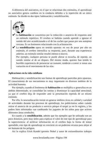 A diferencia del asociativo, en el que se relacionan dos estímulos, el aprendizaje
no asociativo genera cambios en la conducta debidos a la repetición de un único
estímulo. Se divide en dos tipos: habituación y sensibilización.
La habituación se caracteriza por la reducción o ausencia de respuesta ante
un estímulo repetitivo. El cerebro se habitúa cuando aprende a ignorar el
sonido del aire acondicionado o el de los coches que pasan por una autopista
cercana. Es un fenómeno relacionado con la aclimatación.
La sensibilización opera en sentido opuesto: en vez de pasar por alto un
estímulo, el cerebro intensifica su respuesta, pues, durante una experiencia
anterior, un estímulo similar resultó intenso o nocivo.
Por ejemplo, cualquier persona se puede alterar si escucha, de repente, un
sonido similar al de un disparo. Del mismo modo, quienes han tenido la
horrible experiencia de presenciar un tsunami, tenderán a correr si notan una
variación en el movimiento de las olas.
Aplicaciones en la vida cotidiana
Habituación y sensibilización son formas de aprendizaje parecidas pero opuestas.
El conocimiento de sus mecanismos es muy importante en diversos ámbitos de la
actividad humana.
Por ejemplo, cuando el fenómeno de habituación se multiplica o generaliza en un
ámbito determinado, se consolidan las rutinas y disminuye la capacidad atencional,
ya que el cerebro deja de responder ante la presentación repetida de un mismo
estímulo.
Por ello, la neuroeducación insiste en generar ámbitos ricos en calidad y variedad
de actividades durante los procesos de aprendizaje, los publicitarios saben cuándo
retirar el anuncio de un producto o servicio porque el target ya no lo registra, y los
padres bien informados van cambiando los juguetes de los niños para que activen
diferentes áreas cerebrales.
En cuanto a la sensibilización, admito que los ejemplos que he utilizado son un
poco drásticos, pero muy útiles para explicar el valor de este tipo de aprendizaje para
la supervivencia: al archivar información en el cerebro bajo la forma de temor
aprendido, este tipo de aprendizaje se convierte en un poderoso recurso para alejar al
ser humano de los peligros.
Así lo explica Erick Kandel (premio Nobel y autor de extraordinarios trabajos
www.lectulandia.com - Página 194
 