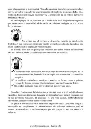 sobre el aprendizaje y la memoria): “Cuando un animal descubre que un estímulo es
nocivo, aprende a responder de una manera más intensa frente a una variedad de otros
estímulos. Particularmente, se hace más viva la preparación de los reflejos defensivos
de retirada y huida”.
El contraejemplo de las bondades de la habituación es el relajamiento cognitivo,
que atenta contra la creatividad, el desarrollo de múltiples inteligencias y la calidad
del pensamiento.
No olvides que el cerebro se desarrolla, expande su ramificación
dendrítica y sus conexiones sinápticas cuando se mantienen alejadas las rutinas que
llevan a automatismos cognitivos y conductuales.
En síntesis, éstos son los principales conceptos que debes retener para convertir
toda esta información en conocimientos que sean útiles para tu vida:
A diferencia de la habituación, que disminuye la transmisión sináptica en las
neuronas sensoriales, la sensibilización implica un aumento de la transmisión
sináptica.
Un ambiente estimulante mantiene el cerebro en forma, como la práctica
regular del deporte combate el sedentarismo y suscita el bienestar físico.
Un cerebro habituado es un cerebro inactivo que envejece antes.
Cuando el fenómeno de la habituación se propaga tanto a nivel individual como
en ámbitos laborales, incluso en la pareja, se sientan las bases para el estancamiento
en sus diferentes variantes. El resultado es una vida pasiva, confortablemente
adormecida, desapasionada y pobre en creatividad.
Lo grave es que muchas veces esto no se registra de modo consciente porque la
habituación es, simplemente, el reconocimiento de estímulos reiterados que, de
manera metaconsciente, el ser humano pasa por alto porque no son una amenaza o
molestia.
www.lectulandia.com - Página 195
 