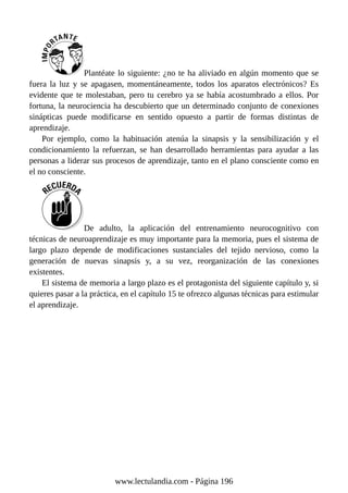 Plantéate lo siguiente: ¿no te ha aliviado en algún momento que se
fuera la luz y se apagasen, momentáneamente, todos los aparatos electrónicos? Es
evidente que te molestaban, pero tu cerebro ya se había acostumbrado a ellos. Por
fortuna, la neurociencia ha descubierto que un determinado conjunto de conexiones
sinápticas puede modificarse en sentido opuesto a partir de formas distintas de
aprendizaje.
Por ejemplo, como la habituación atenúa la sinapsis y la sensibilización y el
condicionamiento la refuerzan, se han desarrollado herramientas para ayudar a las
personas a liderar sus procesos de aprendizaje, tanto en el plano consciente como en
el no consciente.
De adulto, la aplicación del entrenamiento neurocognitivo con
técnicas de neuroaprendizaje es muy importante para la memoria, pues el sistema de
largo plazo depende de modificaciones sustanciales del tejido nervioso, como la
generación de nuevas sinapsis y, a su vez, reorganización de las conexiones
existentes.
El sistema de memoria a largo plazo es el protagonista del siguiente capítulo y, si
quieres pasar a la práctica, en el capítulo 15 te ofrezco algunas técnicas para estimular
el aprendizaje.
www.lectulandia.com - Página 196
 