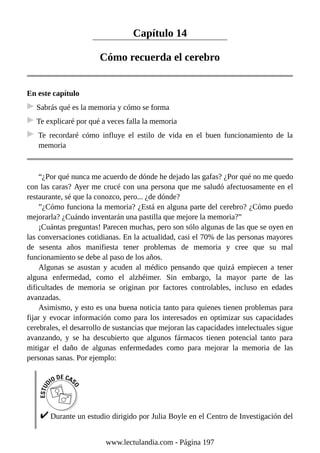 Capítulo 14
Cómo recuerda el cerebro
En este capítulo
Sabrás qué es la memoria y cómo se forma
Te explicaré por qué a veces falla la memoria
Te recordaré cómo influye el estilo de vida en el buen funcionamiento de la
memoria
“¿Por qué nunca me acuerdo de dónde he dejado las gafas? ¿Por qué no me quedo
con las caras? Ayer me crucé con una persona que me saludó afectuosamente en el
restaurante, sé que la conozco, pero... ¿de dónde?
”¿Cómo funciona la memoria? ¿Está en alguna parte del cerebro? ¿Cómo puedo
mejorarla? ¿Cuándo inventarán una pastilla que mejore la memoria?”
¡Cuántas preguntas! Parecen muchas, pero son sólo algunas de las que se oyen en
las conversaciones cotidianas. En la actualidad, casi el 70% de las personas mayores
de sesenta años manifiesta tener problemas de memoria y cree que su mal
funcionamiento se debe al paso de los años.
Algunas se asustan y acuden al médico pensando que quizá empiecen a tener
alguna enfermedad, como el alzhéimer. Sin embargo, la mayor parte de las
dificultades de memoria se originan por factores controlables, incluso en edades
avanzadas.
Asimismo, y esto es una buena noticia tanto para quienes tienen problemas para
fijar y evocar información como para los interesados en optimizar sus capacidades
cerebrales, el desarrollo de sustancias que mejoran las capacidades intelectuales sigue
avanzando, y se ha descubierto que algunos fármacos tienen potencial tanto para
mitigar el daño de algunas enfermedades como para mejorar la memoria de las
personas sanas. Por ejemplo:
Durante un estudio dirigido por Julia Boyle en el Centro de Investigación del
www.lectulandia.com - Página 197
 