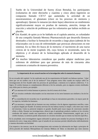Sueño de la Universidad de Surrey (Gran Bretaña), los participantes
(voluntarios de entre dieciocho y cuarenta y cinco años) ingirieron un
compuesto llamado CX717 que aumentaba la actividad de un
neurotransmisor, el glutamato (clave en los procesos de memoria y
aprendizaje). Quienes lo tomaron (en dosis bajas) obtuvieron un rendimiento
significativamente mayor en pruebas de memoria, atención, tiempo de
reacción y solución de problemas que los voluntarios que habían recibido un
placebo.
Eric Kandel, de quien ya te he hablado en el capítulo anterior, es cofundador
de una compañía llamada Memory Pharmaceuticals que desarrolla fármacos
destinados a facilitar la formación de recuerdos a largo plazo (además de los
relacionados con la cura de enfermedades que provocan alteraciones en este
sistema). En su libro En busca de la memoria: el nacimiento de una nueva
ciencia de la mente (capítulo 24), cuya lectura te recomiendo, narra los
objetivos y el alcance de la farmacología aplicada al desarrollo de la
memoria.
En muchos laboratorios consideran que pueden adaptar medicinas para
enfermos de alzhéimer para que personas de más de cincuenta años
comiencen a tomarlos de manera preventiva.
La importancia de un caracol marino en la investigación sobre la memoria humana
En un recuadro del capítulo 3 te he explicado uno de los experimentos de Kandel con babosas marinas. “¿Qué
tiene que ver mi cerebro con el de un molusco?” Esta pregunta nunca falta cuando me explayo sobre las
investigaciones de Eric Kandel sobre los procesos de aprendizaje y memoria en la Aplysia californica. Y es
lógico. El cerebro humano es completamente diferente al de los animales, pero en algunos existen similitudes
muy útiles para la ciencia, por ejemplo:
Las neuronas de la retina humana se parecen a las de la mosca de la fruta.
Los circuitos cerebrales relacionados con las emociones en los seres humanos son similares a los de los
reptiles.
La consolidación de recuerdos tras el aprendizaje se basa en mecanismos parecidos a la mayor parte de
las especies, incluidos los humanos.
Las neuronas y sinapsis del ser humano son muy similares a las de algunos organismos sencillos, como
la aplysia elegida por Kandel. El sistema nervioso de esta babosa marina es simple y sólo tiene unas veinte
mil neuronas. Como su potencial sináptico es grande, Kandel pudo trazar mapas de conexiones neurales
célula a célula. Durante sus investigaciones, observó que el aprendizaje producía cambios en los circuitos
cerebrales del animal cuando una experiencia se había consolidado. Posteriormente, sugirió que, en el
cerebro humano, la memoria puede almacenarse en circuitos neurales que no tienen esa función específica.
En la actualidad, otros investigadores siguen utilizando la aplysia para estudiar los procesos fisiológicos de la
memoria de corto y largo plazo debido a que el tamaño de sus neuronas permite identificarlas individualmente
e insertar electrodos con facilidad.
Con respecto a las moscas, una de las investigaciones más recientes (la información me llegó a principios de
2013) procede del Instituto Metropolitano de Ciencias Médicas de Tokio: se descubrió que estos insectos
www.lectulandia.com - Página 198
 