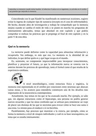 mejoraban su memoria cuando tenían hambre: al reducirse el azúcar en su organismo, se activaba en el cerebro
una proteína que mejoraba la memoria.
Coincidiendo con lo que Kandel ha manifestado en numerosas ocasiones, sugiero
evitar la ingesta de cualquier tipo de sustancia (excepto en el caso de enfermedades).
De hecho, durante años de investigación y trabajo he comprobado que la memoria
mejora cuando se cambia el estilo de vida y se ponen en marcha los programas de
entrenamiento adecuados, temas que abordaré en este capítulo y que podrás
comprobar si realizas las prácticas que te propongo al final de este capítulo y en la
parte V de esta obra.
Qué es la memoria
La memoria puede definirse como la capacidad para almacenar información y
recuperarla. Sin embargo, es más que eso. La memoria es la identidad de un
individuo, lo que define quién es y qué lugar ocupa en el mundo.
Es, asimismo, un componente imprescindible para incorporar conocimientos,
planificar y proyectar el futuro, ya que la información nueva se conecta con la
anterior durante los procesos de aprendizaje, tanto el formal como el que resulta de la
experiencia cotidiana.
A nivel neurobiológico, como estructura física y orgánica, la
memoria está representada en el cerebro por conexiones entre neuronas que abarcan
varias zonas, y los avances para entenderla constituyen uno de los desafíos más
importantes de la neurociencia contemporánea.
Actualmente, hay temas en los que se ha avanzado mucho. Por ejemplo, se sabe
que, sin algunas estructuras como el hipocampo, una persona no podría generar
nuevos recuerdos y que las áreas cerebrales que se utilizan para rememorar un viaje
de placer son distintas de las que se necesitan para evocar cómo se hace una suma o
una resta. Lo mismo pasa al conducir o ir en bicicleta.
Paralelamente, hay procesos que muestran a la ciencia, por ejemplo, cómo se
forma la memoria a nivel de sinapsis individuales y cuál es su base neuroquímica, un
tema que se estudia intensamente:
www.lectulandia.com - Página 199
 