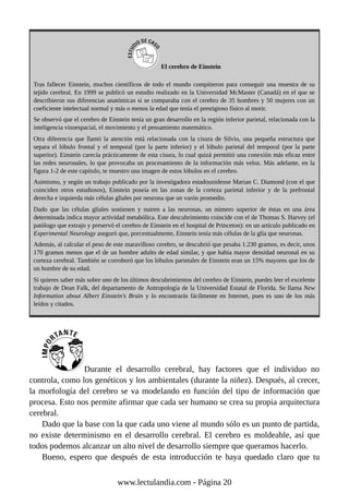 El cerebro de Einstein
Tras fallecer Einstein, muchos científicos de todo el mundo compitieron para conseguir una muestra de su
tejido cerebral. En 1999 se publicó un estudio realizado en la Universidad McMaster (Canadá) en el que se
describieron sus diferencias anatómicas si se comparaba con el cerebro de 35 hombres y 50 mujeres con un
coeficiente intelectual normal y más o menos la edad que tenía el prestigioso físico al morir.
Se observó que el cerebro de Einstein tenía un gran desarrollo en la región inferior parietal, relacionada con la
inteligencia visoespacial, el movimiento y el pensamiento matemático.
Otra diferencia que llamó la atención está relacionada con la cisura de Silvio, una pequeña estructura que
separa el lóbulo frontal y el temporal (por la parte inferior) y el lóbulo parietal del temporal (por la parte
superior). Einstein carecía prácticamente de esta cisura, lo cual quizá permitió una conexión más eficaz entre
las redes neuronales, lo que provocaba un procesamiento de la información más veloz. Más adelante, en la
figura 1-2 de este capítulo, te muestro una imagen de estos lóbulos en el cerebro.
Asimismo, y según un trabajo publicado por la investigadora estadounidense Marian C. Diamond (con el que
coinciden otros estudiosos), Einstein poseía en las zonas de la corteza parietal inferior y de la prefrontal
derecha e izquierda más células gliales por neurona que un varón promedio.
Dado que las células gliales sostienen y nutren a las neuronas, un número superior de éstas en una área
determinada indica mayor actividad metabólica. Este descubrimiento coincide con el de Thomas S. Harvey (el
patólogo que extrajo y preservó el cerebro de Einstein en el hospital de Princeton): en un artículo publicado en
Experimental Neurology aseguró que, porcentualmente, Einstein tenía más células de la glía que neuronas.
Además, al calcular el peso de este maravilloso cerebro, se descubrió que pesaba 1.230 gramos, es decir, unos
170 gramos menos que el de un hombre adulto de edad similar, y que había mayor densidad neuronal en su
corteza cerebral. También se corroboró que los lóbulos parietales de Einstein eran un 15% mayores que los de
un hombre de su edad.
Si quieres saber más sobre uno de los últimos descubrimientos del cerebro de Einstein, puedes leer el excelente
trabajo de Dean Falk, del departamento de Antropología de la Universidad Estatal de Florida. Se llama New
Information about Albert Einstein’s Brain y lo encontrarás fácilmente en Internet, pues es uno de los más
leídos y citados.
Durante el desarrollo cerebral, hay factores que el individuo no
controla, como los genéticos y los ambientales (durante la niñez). Después, al crecer,
la morfología del cerebro se va modelando en función del tipo de información que
procesa. Esto nos permite afirmar que cada ser humano se crea su propia arquitectura
cerebral.
Dado que la base con la que cada uno viene al mundo sólo es un punto de partida,
no existe determinismo en el desarrollo cerebral. El cerebro es moldeable, así que
todos podemos alcanzar un alto nivel de desarrollo siempre que queramos hacerlo.
Bueno, espero que después de esta introducción te haya quedado claro que tu
www.lectulandia.com - Página 20
 