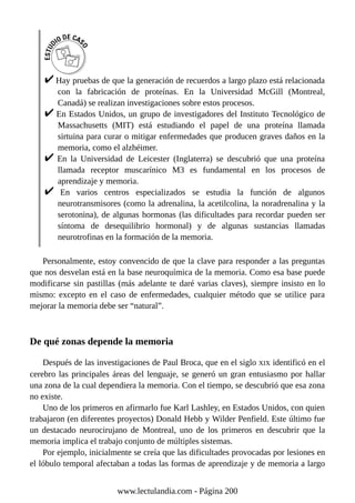 Hay pruebas de que la generación de recuerdos a largo plazo está relacionada
con la fabricación de proteínas. En la Universidad McGill (Montreal,
Canadá) se realizan investigaciones sobre estos procesos.
En Estados Unidos, un grupo de investigadores del Instituto Tecnológico de
Massachusetts (MIT) está estudiando el papel de una proteína llamada
sirtuina para curar o mitigar enfermedades que producen graves daños en la
memoria, como el alzhéimer.
En la Universidad de Leicester (Inglaterra) se descubrió que una proteína
llamada receptor muscarínico M3 es fundamental en los procesos de
aprendizaje y memoria.
En varios centros especializados se estudia la función de algunos
neurotransmisores (como la adrenalina, la acetilcolina, la noradrenalina y la
serotonina), de algunas hormonas (las dificultades para recordar pueden ser
síntoma de desequilibrio hormonal) y de algunas sustancias llamadas
neurotrofinas en la formación de la memoria.
Personalmente, estoy convencido de que la clave para responder a las preguntas
que nos desvelan está en la base neuroquímica de la memoria. Como esa base puede
modificarse sin pastillas (más adelante te daré varias claves), siempre insisto en lo
mismo: excepto en el caso de enfermedades, cualquier método que se utilice para
mejorar la memoria debe ser “natural”.
De qué zonas depende la memoria
Después de las investigaciones de Paul Broca, que en el siglo XIX identificó en el
cerebro las principales áreas del lenguaje, se generó un gran entusiasmo por hallar
una zona de la cual dependiera la memoria. Con el tiempo, se descubrió que esa zona
no existe.
Uno de los primeros en afirmarlo fue Karl Lashley, en Estados Unidos, con quien
trabajaron (en diferentes proyectos) Donald Hebb y Wilder Penfield. Este último fue
un destacado neurocirujano de Montreal, uno de los primeros en descubrir que la
memoria implica el trabajo conjunto de múltiples sistemas.
Por ejemplo, inicialmente se creía que las dificultades provocadas por lesiones en
el lóbulo temporal afectaban a todas las formas de aprendizaje y de memoria a largo
www.lectulandia.com - Página 200
 