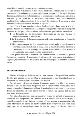 plazo. Con el paso del tiempo, se comprobó que no es así.
Los estudios de la doctora Milner (citada en el caso Molaison, que explico en el
recuadro) aportaron la primera prueba experimental que permitió distinguir dos tipos
de memoria: la implícita (relacionada con el aprendizaje de habilidades perceptivas y
motrices) y la explícita o declarativa (relacionada con acontecimientos
autobiográficos y el conocimiento de los hechos). De estos tipos de memoria te hablo
en el capítulo 13 y volveremos a ellos en el capítulo 15.
La evidencia de que no existe un lugar donde se localice la memoria y, a su vez,
que ésta no es un fenómeno unitario, ha originado tres grandes líneas de investigación
en neurociencias que puedes corroborar en los ejemplos que he citado hasta ahora:
1. La búsqueda de los mecanismos fisiológicos de los que depende el
almacenamiento de la información.
2. La determinación de las estructuras cerebrales que participan en la formación
de la memoria.
3. El funcionamiento de los diferentes sistemas, por ejemplo, el que almacena la
información relacionada con el qué, dónde y cuándo (memoria declarativa,
consciente) y el que se ocupa de registrar datos sobre el cómo (memoria
procedimental o de procedimientos, no consciente).
Dado que los fallos de la memoria —de forma transitoria o definitiva— generan
frustraciones y pérdidas de tiempo (en el primer caso) y una enorme angustia (en el
segundo), los esfuerzos por descifrar su base neurobiológica son enormes en varios
países.
Por qué olvidamos
El tema de la fijación de los recuerdos, como también la desaparición de muchos
de ellos por razones que no se deban a enfermedades es muy investigado por las
neurociencias, incluso genera diferencias conceptuales.
Para algunos, y siempre en el caso de personas sanas, el olvido es un proceso
durante el cual los recuerdos desaparecen con el tiempo como consecuencia de la
muerte neuronal o de la desintegración de determinados neurocircuitos porque hemos
dejado de utilizarlos, tal como ocurre con los contenidos de algunas materias que
nunca más hemos repasado.
Para otros, los recuerdos son permanentes y lo que en realidad perdemos es la
capacidad para recuperarlos. En cualquier caso, el sentido común nos dice que, si
recordáramos todo lo que vivimos, minuto a minuto, segundo a segundo, día a día,
tanta información no cabría en nuestra cabeza. Para comprender este tema, nada
mejor que leer el maravilloso cuento del escritor Jorge Luis Borges, Funes el
www.lectulandia.com - Página 201
 