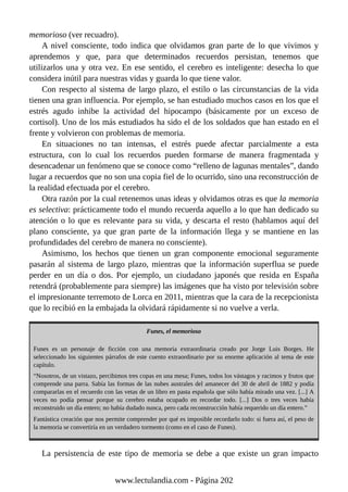 memorioso (ver recuadro).
A nivel consciente, todo indica que olvidamos gran parte de lo que vivimos y
aprendemos y que, para que determinados recuerdos persistan, tenemos que
utilizarlos una y otra vez. En ese sentido, el cerebro es inteligente: desecha lo que
considera inútil para nuestras vidas y guarda lo que tiene valor.
Con respecto al sistema de largo plazo, el estilo o las circunstancias de la vida
tienen una gran influencia. Por ejemplo, se han estudiado muchos casos en los que el
estrés agudo inhibe la actividad del hipocampo (básicamente por un exceso de
cortisol). Uno de los más estudiados ha sido el de los soldados que han estado en el
frente y volvieron con problemas de memoria.
En situaciones no tan intensas, el estrés puede afectar parcialmente a esta
estructura, con lo cual los recuerdos pueden formarse de manera fragmentada y
desencadenar un fenómeno que se conoce como “relleno de lagunas mentales”, dando
lugar a recuerdos que no son una copia fiel de lo ocurrido, sino una reconstrucción de
la realidad efectuada por el cerebro.
Otra razón por la cual retenemos unas ideas y olvidamos otras es que la memoria
es selectiva: prácticamente todo el mundo recuerda aquello a lo que han dedicado su
atención o lo que es relevante para su vida, y descarta el resto (hablamos aquí del
plano consciente, ya que gran parte de la información llega y se mantiene en las
profundidades del cerebro de manera no consciente).
Asimismo, los hechos que tienen un gran componente emocional seguramente
pasarán al sistema de largo plazo, mientras que la información superflua se puede
perder en un día o dos. Por ejemplo, un ciudadano japonés que resida en España
retendrá (probablemente para siempre) las imágenes que ha visto por televisión sobre
el impresionante terremoto de Lorca en 2011, mientras que la cara de la recepcionista
que lo recibió en la embajada la olvidará rápidamente si no vuelve a verla.
Funes, el memorioso
Funes es un personaje de ficción con una memoria extraordinaria creado por Jorge Luis Borges. He
seleccionado los siguientes párrafos de este cuento extraordinario por su enorme aplicación al tema de este
capítulo.
“Nosotros, de un vistazo, percibimos tres copas en una mesa; Funes, todos los vástagos y racimos y frutos que
comprende una parra. Sabía las formas de las nubes australes del amanecer del 30 de abril de 1882 y podía
compararlas en el recuerdo con las vetas de un libro en pasta española que sólo había mirado una vez. [...] A
veces no podía pensar porque su cerebro estaba ocupado en recordar todo. [...] Dos o tres veces había
reconstruido un día entero; no había dudado nunca, pero cada reconstrucción había requerido un día entero.”
Fantástica creación que nos permite comprender por qué es imposible recordarlo todo: si fuera así, el peso de
la memoria se convertiría en un verdadero tormento (como en el caso de Funes).
La persistencia de este tipo de memoria se debe a que existe un gran impacto
www.lectulandia.com - Página 202
 