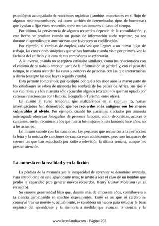 psicológico acompañado de reacciones orgánicas (cambios importantes en el flujo de
algunos neurotransmisores, así como también de determinados tipos de hormonas)
que ayudan a fijar estos recuerdos como marcas inmunes al paso del tiempo.
Por último, la persistencia de algunos recuerdos depende de la consolidación, y
este hecho se produce cuando un patrón de información suele repetirse, ya sea
durante el aprendizaje o ante sucesos que favorecen su codificación.
Por ejemplo, si cambias de empleo, cada vez que llegues a un nuevo lugar de
trabajo, las conexiones sinápticas que se han formado cuando viste por primera vez la
fachada del edificio y la cara de tus compañeros se reforzarán.
A la inversa, cuando no se repiten estímulos similares, como los relacionados con
el entorno de tu trabajo anterior, parte de la información se perderá y, con el paso del
tiempo, te costará recordar las caras y nombres de personas con las que interactuabas
a diario (excepto las que hayas seguido viendo).
Esto permite comprender, por ejemplo, por qué a los doce años la mayor parte de
los estudiantes se saben de memoria los nombres de los países de África, sus ríos y
sus capitales, y a los cuarenta sólo recuerdan algunos (excepto los que han optado por
carreras relacionadas con Historia, Geografía o Turismo, entre otras).
En cuanto al curso temporal, que analizaremos en el capítulo 15, varias
investigaciones han demostrado que los recuerdos más antiguos son los menos
vulnerables al olvido. Por ejemplo, cuando los pacientes afectados por amnesia
anterógrada observan fotografías de personas famosas, como deportistas, actores o
cantantes, suelen reconocer a los que fueron los mejores o más famosos hace años, no
a los actuales.
Lo mismo sucede con las canciones: hay personas que recuerdan a la perfección
la letra y la música de canciones de cuando eran adolescentes, pero son incapaces de
retener las que han escuchado por radio o televisión la última semana, aunque les
presten atención.
La amnesia en la realidad y en la ficción
La pérdida de la memoria y/o la incapacidad de aprender se denomina amnesia.
Para introducirte en este apasionante tema, te invito a leer el caso de un hombre que
perdió la capacidad para generar nuevos recuerdos, Henry Gustav Molaison (en el
recuadro).
Su enorme generosidad hizo que, durante más de cincuenta años, contribuyera a
la ciencia participando en muchos experimentos. Tanto es así que su cerebro se
conservó tras su muerte y, actualmente, se considera un tesoro para estudiar la base
orgánica del aprendizaje y la memoria a medida que avanzan la ciencia y la
www.lectulandia.com - Página 203
 