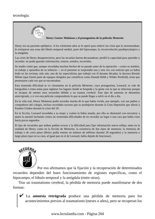 tecnología.
Henry Gustav Molaison y el protagonista de la película Memento
Henry era un paciente epiléptico. A los veintisiete años se le operó para reducir las crisis que lo atormentaban:
le extirparon una zona del lóbulo temporal medial, parte del hipocampo, la circunvolución parahipocámpica y
la amígdala.
Las crisis de Henry desaparecieron, pero las secuelas fueron devastadoras: perdió la capacidad para aprender y
recordar: no podía guardar información, rostros, sonidos, recorridos.
Su madre contó que, aunque recordaba muchos hechos de su pasado antes de la operación —como su nombre,
su trabajo y episodios de su infancia—, en el presente se sorprendía una y otra vez con noticias que ya había
leído en las revistas; más aún, una de las especialistas que trabajó con él durante décadas, la doctora Brenda
Milner (que formó parte de equipos dirigidos por científicos como Donald Hebb y Wilder Penfield), tenía que
presentarse cada vez que se encontraban.
Esta tremenda dificultad se ve claramente en la película Memento, cuyo protagonista, Leonard, se vale de
fotografías o toma notas para registrar los lugares donde se hospeda y la gente con la que se relaciona porque
es incapaz de retener esos recuerdos debido a un trauma cerebral. Este tipo de amnesia se denomina
anterógrada, y si ves esta película comprenderás lo que se puede llegar a sufrir en el día a día.
En la vida real, Henry Molaison podía recordar mucho de lo que había vivido, por ejemplo, con sus padres y
compañeros del colegio, incluso recordaba sucesos que se produjeron durante la Gran Depresión que afectó a
Estados Unidos durante la crisis del 29.
En la ficción, Leonard recordaba a su mujer y cuánto la había amado, por ello se obsesionó con encontrar a
quien la asesinó luchando contra las tremendas dificultades de no recordar un lugar o una cara que había visto
hacía pocos segundos.
El tipo de recuerdos que ambos podían evocar y la dificultad para fijar información nueva refleja, tanto en la
realidad de Henry como en la ficción de Memento, la existencia de dos tipos de memoria: la memoria de
trabajo o de corto plazo (Henry podía retener un número de teléfono durante 20 segundos) y la memoria a
largo plazo (que en su caso, al igual que en el de Leonard, había dejado de funcionar).
Por eso afirmamos que la fijación y la recuperación de determinados
recuerdos dependen del buen funcionamiento de regiones específicas, como el
hipocampo, el lóbulo temporal y la amígdala (entre otras).
Tras un traumatismo cerebral, la pérdida de memoria puede manifestarse de dos
formas:
La amnesia retrógrada produce una pérdida de memoria para los
acontecimientos previos al traumatismo (meses o años), pero se recuperan los
www.lectulandia.com - Página 204
 