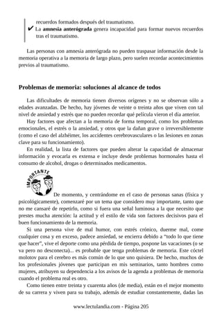 recuerdos formados después del traumatismo.
La amnesia anterógrada genera incapacidad para formar nuevos recuerdos
tras el traumatismo.
Las personas con amnesia anterógrada no pueden traspasar información desde la
memoria operativa a la memoria de largo plazo, pero suelen recordar acontecimientos
previos al traumatismo.
Problemas de memoria: soluciones al alcance de todos
Las dificultades de memoria tienen diversos orígenes y no se observan sólo a
edades avanzadas. De hecho, hay jóvenes de veinte o treinta años que viven con tal
nivel de ansiedad y estrés que no pueden recordar qué película vieron el día anterior.
Hay factores que afectan a la memoria de forma temporal, como los problemas
emocionales, el estrés o la ansiedad, y otros que la dañan grave o irreversiblemente
(como el caso del alzhéimer, los accidentes cerebrovasculares o las lesiones en zonas
clave para su funcionamiento).
En realidad, la lista de factores que pueden alterar la capacidad de almacenar
información y evocarla es extensa e incluye desde problemas hormonales hasta el
consumo de alcohol, drogas o determinados medicamentos.
De momento, y centrándome en el caso de personas sanas (física y
psicológicamente), comenzaré por un tema que considero muy importante, tanto que
no me cansaré de repetirlo, como si fuera una señal luminosa a la que necesito que
prestes mucha atención: la actitud y el estilo de vida son factores decisivos para el
buen funcionamiento de la memoria.
Si una persona vive de mal humor, con estrés crónico, duerme mal, come
cualquier cosa y en exceso, padece ansiedad, se encierra debido a “todo lo que tiene
que hacer”, vive el deporte como una pérdida de tiempo, pospone las vacaciones (o se
va pero no desconecta)... es probable que tenga problemas de memoria. Este cóctel
molotov para el cerebro es más común de lo que uno quisiera. De hecho, muchos de
los profesionales jóvenes que participan en mis seminarios, tanto hombres como
mujeres, atribuyen su dependencia a los avisos de la agenda a problemas de memoria
cuando el problema real es otro.
Como tienen entre treinta y cuarenta años (de media), están en el mejor momento
de su carrera y viven para su trabajo, además de estudiar constantemente, dadas las
www.lectulandia.com - Página 205
 