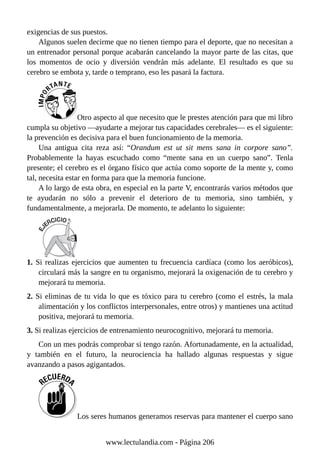 exigencias de sus puestos.
Algunos suelen decirme que no tienen tiempo para el deporte, que no necesitan a
un entrenador personal porque acabarán cancelando la mayor parte de las citas, que
los momentos de ocio y diversión vendrán más adelante. El resultado es que su
cerebro se embota y, tarde o temprano, eso les pasará la factura.
Otro aspecto al que necesito que le prestes atención para que mi libro
cumpla su objetivo —ayudarte a mejorar tus capacidades cerebrales— es el siguiente:
la prevención es decisiva para el buen funcionamiento de la memoria.
Una antigua cita reza así: “Orandum est ut sit mens sana in corpore sano”.
Probablemente la hayas escuchado como “mente sana en un cuerpo sano”. Tenla
presente; el cerebro es el órgano físico que actúa como soporte de la mente y, como
tal, necesita estar en forma para que la memoria funcione.
A lo largo de esta obra, en especial en la parte V, encontrarás varios métodos que
te ayudarán no sólo a prevenir el deterioro de tu memoria, sino también, y
fundamentalmente, a mejorarla. De momento, te adelanto lo siguiente:
1. Si realizas ejercicios que aumenten tu frecuencia cardíaca (como los aeróbicos),
circulará más la sangre en tu organismo, mejorará la oxigenación de tu cerebro y
mejorará tu memoria.
2. Si eliminas de tu vida lo que es tóxico para tu cerebro (como el estrés, la mala
alimentación y los conflictos interpersonales, entre otros) y mantienes una actitud
positiva, mejorará tu memoria.
3. Si realizas ejercicios de entrenamiento neurocognitivo, mejorará tu memoria.
Con un mes podrás comprobar si tengo razón. Afortunadamente, en la actualidad,
y también en el futuro, la neurociencia ha hallado algunas respuestas y sigue
avanzando a pasos agigantados.
Los seres humanos generamos reservas para mantener el cuerpo sano
www.lectulandia.com - Página 206
 