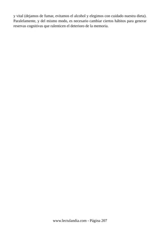 y vital (dejamos de fumar, evitamos el alcohol y elegimos con cuidado nuestra dieta).
Paralelamente, y del mismo modo, es necesario cambiar ciertos hábitos para generar
reservas cognitivas que ralenticen el deterioro de la memoria.
www.lectulandia.com - Página 207
 