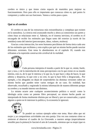 cerebro es único y que tienes cierto espacio de maniobra para mejorar su
funcionamiento. Pero para ello es importante que conozcas cómo es, qué partes lo
componen y cuáles son sus funciones. Vamos a verlas paso a paso.
Qué es el cerebro
El cerebro es una de las estructuras más extraordinarias y complejas que existen
en la naturaleza. La ciencia está avanzando mucho y ahora ya conocemos sus partes y
cómo éstas se relacionan entre sí. Además, en el sistema nervioso, el cerebro es el
encargado de recibir los estímulos que llegan tanto del exterior (a través de los
sentidos) como del interior (preconceptos, ideas, valores, etcétera).
Gracias a esta interacción, los seres humanos percibimos de forma única cada uno
de los estímulos que recibimos y esto explica por qué un mismo hecho puede suscitar
diferentes versiones. Este tema lo abordaremos en el capítulo 10, cuando nos
refiramos a la expresión construcción cerebral de la realidad.
Cada persona interpreta el mundo a partir de lo que ve, siente, huele,
oye y toca, y de la interrelación de estas percepciones con lo que existe en su mundo
interno, esto es, de lo que le interesa y lo que no, lo que hace y deja de hacer, lo que
admira y desprecia, lo que cree y no cree, lo que la hace feliz o desgraciada... Por
ejemplo, a los abogados no dejan de sorprenderles las distintas versiones sobre un
mismo hecho que pueden tener varios testigos de un caso. En realidad, han
observado, escuchado y registrado la misma información de manera diferente porque
su cerebro y su mundo interno son distintos.
Lo mismo ocurre ante cualquier acontecimiento político o social: como la
ideología actúa como un potente filtro perceptual, un mismo hecho puede ser
interpretado de forma totalmente distinta por un liberal y por un conservador, y quizá
alguien a quien no le interesen la política y la economía lo ignorará.
Te pondré un curioso ejemplo sobre este tema. Hace años que mi
mujer y yo compartimos actividades con otra pareja. Una vez nos contaron cómo se
sintieron al observar el cuadro de La Gioconda: a nuestro amigo (especialmente
sensible para la pintura) le fascinó el arte de Leonardo, mientras que su mujer (que es
www.lectulandia.com - Página 21
 