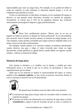 imprescindible para tener un juego eficaz. Por ejemplo, en un partido de fútbol se
ocupa de controlar en todo momento la ubicación espacial propia y la de los
compañeros para planificar un pase.
Si bien su entrenamiento es individual, el impacto en los resultados del equipo es
decisivo, ya que permite tomar decisiones acertadas en cuestión de segundos.
Actualmente, se calcula que el 25% de los jugadores júniores que recibieron
entrenamiento neurocognitivo llegaron a jugar profesionalmente.
Ahora bien, posiblemente pienses: “Bueno, pero yo no soy un
jugador de fútbol ni practico un deporte de forma profesional”. Es lo más probable,
pero atención: todo el mundo necesita entrenar su memoria de trabajo porque, en la
vida cotidiana, realiza muchas actividades que exigen conservar múltiples datos en la
mente y hacer uso de ellos continuamente.
Por ejemplo, cuando analizas si te conviene comprar un producto determinado,
cuando observas una guía y eliges el mejor recorrido para visitar un lugar
desconocido, cuando planificas tu agenda diaria, cuando hablas con alguien, cuando
estudias... utilizas tu memoria de trabajo.
Memoria de largo plazo
Este sistema es dinámico y se modifica con el tiempo, a medida que entra
información nueva y se olvida la que no se utiliza. Es permanente y tiene una
capacidad mayor que las demás.
Dado que en esa memoria se implica la intencionalidad del sujeto, se conoce
también como memoria explícita, ya que existe un proceso consciente durante el
cual se concentra la atención con un fin determinado.
Me gustaría que recordaras estas tres ideas sobre esta memoria:
La memoria de largo plazo incluye todos los recuerdos sobre el mundo y las
experiencias propias.
El proceso de archivo de información en la memoria de largo plazo se llama
consolidación y, según el tipo de recuerdos de que se trate, se clasifica en
www.lectulandia.com - Página 212
 
