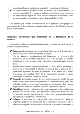 memoria declarativa (episódica y semántica) y memoria procedimental.
La consolidación se favorece cuando se recuerda un acontecimiento o se
repasa lo aprendido. Si el repaso se prolonga en el tiempo, como ocurre con
los profesores que repiten sus clases o los bailarines que practican una y otra
vez determinadas coreografías, se reduce la velocidad del olvido.
Otro proceso que favorece la consolidación es la repetición. Por ejemplo, las
secretarias de dirección se saben de memoria muchos números de teléfono, ya que los
marcan continuamente.
Principales estructuras que intervienen en la formación de la
memoria
Veamos ahora cuáles son las principales partes de tu encéfalo que participan en la
construcción de la memoria:
Hipocampo: Fundamental para el aprendizaje, la formación de la memoria, la
ubicación espacial y el reconocimiento de objetos.
Sin un adecuado funcionamiento del hipocampo, la persona tendrá
dificultades en su memoria declarativa: no podrá recordar ni describir
verbalmente lo que ha visto, leído, escuchado o realizado pocos minutos
antes.
Recientemente, durante una investigación en el Centro para la Memoria y el
Cerebro de la Universidad de Boston, se observó que la actividad en el
hipocampo representa recuerdos secuenciales. “Cada célula en sí misma
proporciona una detallada ‘foto’ de la experiencia”, comenta el doctor
Christopher MacDonald, coautor del estudio.
Amígdala: Desempeña un papel decisivo en la memoria del miedo. La zona
medial de esta estructura es más grande en el cerebro masculino, pero, ante
estímulos similares, tiene mayor activación en el femenino. Por eso una
mujer rara vez pierde los recuerdos asociados a emociones intensas.
Hipotálamo: Su papel en la memoria es muy importante: se ha estudiado que
personas con lesiones en esta zona presentaban alteraciones de distinto tipo,
por ejemplo, amnesia anterógrada (no podían retener información nueva) y
desorganización temporal de los recuerdos.
Tálamo: Se encuentra en el centro del cerebro (figura 8-1). Tiene un
importante papel en la codificación de la información relacionada con la
memoria anterógrada. Se ha estudiado el caso de personas con lesiones en el
www.lectulandia.com - Página 213
 
