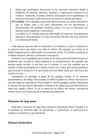 tálamo que presentaban alteraciones en las funciones ejecutivas debido a
problemas de atención, memoria, iniciativa y organización temporal de la
conducta. Asimismo, el sistema límbico, relacionado con el aprendizaje y la
memoria emocional, recibe eferencias de uno de los núcleos del tálamo.
Cerebelo: Tiene múltiples conexiones bidireccionales con ambos hemisferios
que se dirigen tanto a las áreas relacionadas con los movimientos y
mantenimiento del equilibrio (motoras) como a las que se relacionan con
aspectos neurocognitivos y emocionales.
Los daños en el cerebelo provocan dificultades de memoria, principalmente
episódica y procedimental, y se han encontrado vínculos entre esta estructura
y la memoria del miedo.
Cabe destacar que esta lista es enunciativa, no exhaustiva, ya que la memoria es
un proceso activo que abarca casi todo el cerebro. Por ejemplo, una lesión en el
lóbulo temporal provoca dificultades en la memoria verbal. Si la lesión se produce en
el lóbulo temporal, afectará a la memoria visoespacial.
También se ha comprobado que un daño en la corteza prefrontal bilateral provoca
problemas para recordar el orden temporal de un acontecimiento. Por ejemplo, una
persona puede recordar lo que hizo por la mañana: la cara del vendedor que la
atendió, si había mucha gente en el metro, si hacía frío o calor, pero tendrá problemas
para recordar la secuencia en la que realizó sus actividades desde que salió hasta que
volvió a su casa.
Actualmente se investiga el papel de los ganglios basales en la memoria
procedimental y de trabajo. Por ejemplo, en 2008 se publicó en Nature Neuroscience
una investigación realizada en Suecia según la cual los ganglios basales seleccionan
la información que entrará, liberando a la memoria de trabajo para que funcione de un
modo más rápido y eficaz. Al ser el centro de los hábitos del cerebro, participa de
manera activa en la formación de la memoria procedimental.
Memorias de largo plazo
Dado que la memoria de largo plazo almacena información sobre el pasado y es
el resultado de diferentes tipos de aprendizajes y experiencias, la neurociencia la
clasifica en declarativa y procedimental.
Memoria declarativa
www.lectulandia.com - Página 214
 