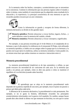 Es la memoria sobre los hechos, conceptos y acontecimientos que se encuentran
en la conciencia. Contiene la información que una persona registra sobre el mundo y
sobre sí misma, como también el conocimiento que ha adquirido como resultado de la
educación y la experiencia. La principal característica de esta memoria es que los
recuerdos pueden evocarse por un acto voluntario.
Como la información se guarda y recupera de forma diferente, la
memoria declarativa se divide en dos grandes tipos:
Memoria episódica: Permite almacenar y evocar hechos, lugares, fechas... y
suele definirse como la memoria del cuándo y dónde.
Memoria semántica: Permite almacenar y evocar conceptos y significados.
Por ejemplo, si una persona recuerda que el 14 de febrero es el cumpleaños de su
hermana y que el año anterior lo celebraron en el restaurante El Pulpo, está utilizando
su memoria episódica; si habla con sus amigos sobre lo guapa que es su hermana y la
pasión con la que ejerce la medicina, utiliza su memoria semántica. Como puedes ver,
un mismo tema hace que ambos sistemas se conecten e interactúen entre sí.
Memoria procedimental
La memoria procedimental (implícita) es de tipo automático o reflejo, ya que
puede evocarse sin necesidad de ser consciente de cada acto. Es la memoria que
ayuda a no pensar, por ejemplo, cómo se abre una puerta o cómo se mantiene el
equilibrio al ir en bicicleta (cuando sabes hacerlo).
El aprendizaje que se aloja en la memoria procedimental suele
depender de la práctica repetida de una tarea, por ejemplo, tocar el piano sin pararse a
pensar qué dedo pulsa cada tecla.
A diferencia de la memoria declarativa, la procedimental es más permanente. Por
ejemplo, si no te gusta la historia, difícilmente recuerdes los principales
acontecimientos relacionados con la guerra civil española. En cambio, aunque hayan
pasado diez años desde la última vez que montaste en bicicleta, no creo que te cueste
www.lectulandia.com - Página 215
 