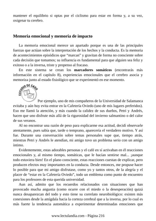 mantener el equilibrio si optas por el ciclismo para estar en forma y, a su vez,
oxigenar tu cerebro.
Memoria emocional y memoria de impacto
La memoria emocional merece un apartado porque es una de las principales
fuerzas que actúan sobre la interpretación de los hechos y la conducta. Es la memoria
de acontecimientos episódicos que “marcan” y gravitan de forma no consciente sobre
cada decisión que tomamos; su influencia es fundamental para que alguien sea feliz y
exitoso o a la inversa, triste y propenso al fracaso.
En este sistema se crean los marcadores somáticos (encontrarás más
información en el capítulo 8), experiencias emocionales que el cerebro asocia y
memoriza junto al estado fisiológico que se experimentó en ese momento.
Por ejemplo, uno de mis compañeros de la Universidad de Salamanca
evitaba y aún hoy evita entrar en la Cafetería Oviedo (uno de mis lugares preferidos).
Eso me llamó la atención, y más cuando la calidez de sus dueños, Petri y Andrés,
hacen que uno disfrute más allá de la rigurosidad del invierno salmantino o del calor
de sus veranos.
Al no encontrar una razón de peso para explicarme esa actitud, decidí observarle
atentamente, pues sabía que, tarde o temprano, aparecería el verdadero motivo. Y así
fue. Durante una conversación sobre temas personales supe que, tiempo atrás,
mientras Petri y Andrés le atendían, mi amigo tuvo un problema serio con un amigo
íntimo.
Evidentemente, estas adorables personas y el café en sí activaban en él reacciones
emocionales y, al mismo tiempo, somáticas, que le hacían sentirse mal... ¡aunque
todo estuviera bien! En el plano consciente, estas reacciones cuestan de explicar, pero
producen efectos muy importantes en la conducta. Desde entonces, me propuse hacer
lo posible para que mi amigo disfrutase, como yo y tantos otros, de la alegría y el
placer de “estar en la Cafetería Oviedo”, todo un emblema como punto de encuentro
para los profesores de esta querida universidad.
Aun así, admito que los recuerdos relacionados con situaciones que han
provocado mucha angustia (como ocurre con el miedo o la desesperación) quizá
nunca desaparezcan del todo y esto tiene su correlato neurobiológico: existen más
conexiones desde la amígdala hacia la corteza cerebral que a la inversa, por lo cual es
más fuerte la tendencia automática a experimentar determinadas emociones que
www.lectulandia.com - Página 216
 