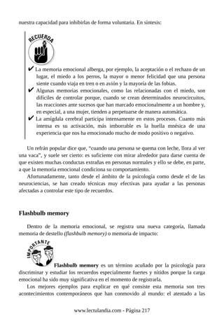 nuestra capacidad para inhibirlas de forma voluntaria. En síntesis:
La memoria emocional alberga, por ejemplo, la aceptación o el rechazo de un
lugar, el miedo a los perros, la mayor o menor felicidad que una persona
siente cuando viaja en tren o en avión y la mayoría de las fobias.
Algunas memorias emocionales, como las relacionadas con el miedo, son
difíciles de controlar porque, cuando se crean determinados neurocircuitos,
las reacciones ante sucesos que han marcado emocionalmente a un hombre y,
en especial, a una mujer, tienden a perpetuarse de manera automática.
La amígdala cerebral participa intensamente en estos procesos. Cuanto más
intensa es su activación, más imborrable es la huella mnésica de una
experiencia que nos ha emocionado mucho de modo positivo o negativo.
Un refrán popular dice que, “cuando una persona se quema con leche, llora al ver
una vaca”, y suele ser cierto: es suficiente con mirar alrededor para darse cuenta de
que existen muchas conductas extrañas en personas normales y ello se debe, en parte,
a que la memoria emocional condiciona su comportamiento.
Afortunadamente, tanto desde el ámbito de la psicología como desde el de las
neurociencias, se han creado técnicas muy efectivas para ayudar a las personas
afectadas a controlar este tipo de recuerdos.
Flashbulb memory
Dentro de la memoria emocional, se registra una nueva categoría, llamada
memoria de destello (flashbulb memory) o memoria de impacto:
Flashbulb memory es un término acuñado por la psicología para
discriminar y estudiar los recuerdos especialmente fuertes y nítidos porque la carga
emocional ha sido muy significativa en el momento de registrarla.
Los mejores ejemplos para explicar en qué consiste esta memoria son tres
acontecimientos contemporáneos que han conmovido al mundo: el atentado a las
www.lectulandia.com - Página 217
 
