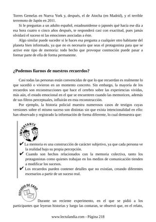 Torres Gemelas en Nueva York y, después, el de Atocha (en Madrid), y el terrible
terremoto de Japón en 2011.
Si le preguntas a un adulto español, estadounidense o japonés qué hacía ese día a
esa hora cuatro o cinco años después, te responderá casi con exactitud, pues jamás
olvidará el suceso ni las emociones asociadas a éste.
Algo similar puede suceder si le haces esa pregunta a cualquier otro habitante del
planeta bien informado, ya que no es necesario que seas el protagonista para que se
active este tipo de memoria: todo hecho que provoque conmoción puede pasar a
formar parte de ella de forma permanente.
¿Podemos fiarnos de nuestros recuerdos?
Casi todas las personas están convencidas de que lo que recuerdan es realmente lo
que sucedió o vivieron en un momento concreto. Sin embargo, la mayoría de los
recuerdos son reconstrucciones que hace el cerebro sobre las experiencias vividas,
más aún, el estado emocional en el que se encuentren cuando las memoricen, además
de sus filtros perceptuales, influirán en esta reconstrucción.
Por ejemplo, la historia policial muestra numerosos casos de testigos cuyas
versiones sobre el mismo suceso son distintas sin que exista intencionalidad en ello:
han observado y registrado la información de forma diferente, lo cual demuestra que:
La memoria es una construcción de carácter subjetivo, ya que cada persona ve
la realidad bajo su propia percepción.
Cuando son hechos relacionados con la memoria colectiva, tanto los
protagonistas como quienes trabajan en los medios de comunicación tienden
a modificar los sucesos.
Los recuerdos pueden contener detalles que no existían, creando diferentes
escenarios a partir de un suceso real.
Durante un reciente experimento, en el que se pidió a los
participantes que leyeran historias y luego las contaran, se observó que, en el relato,
www.lectulandia.com - Página 218
 