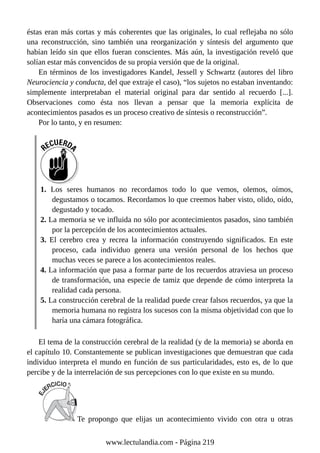 éstas eran más cortas y más coherentes que las originales, lo cual reflejaba no sólo
una reconstrucción, sino también una reorganización y síntesis del argumento que
habían leído sin que ellos fueran conscientes. Más aún, la investigación reveló que
solían estar más convencidos de su propia versión que de la original.
En términos de los investigadores Kandel, Jessell y Schwartz (autores del libro
Neurociencia y conducta, del que extraje el caso), “los sujetos no estaban inventando:
simplemente interpretaban el material original para dar sentido al recuerdo [...].
Observaciones como ésta nos llevan a pensar que la memoria explícita de
acontecimientos pasados es un proceso creativo de síntesis o reconstrucción”.
Por lo tanto, y en resumen:
1. Los seres humanos no recordamos todo lo que vemos, olemos, oímos,
degustamos o tocamos. Recordamos lo que creemos haber visto, olido, oído,
degustado y tocado.
2. La memoria se ve influida no sólo por acontecimientos pasados, sino también
por la percepción de los acontecimientos actuales.
3. El cerebro crea y recrea la información construyendo significados. En este
proceso, cada individuo genera una versión personal de los hechos que
muchas veces se parece a los acontecimientos reales.
4. La información que pasa a formar parte de los recuerdos atraviesa un proceso
de transformación, una especie de tamiz que depende de cómo interpreta la
realidad cada persona.
5. La construcción cerebral de la realidad puede crear falsos recuerdos, ya que la
memoria humana no registra los sucesos con la misma objetividad con que lo
haría una cámara fotográfica.
El tema de la construcción cerebral de la realidad (y de la memoria) se aborda en
el capítulo 10. Constantemente se publican investigaciones que demuestran que cada
individuo interpreta el mundo en función de sus particularidades, esto es, de lo que
percibe y de la interrelación de sus percepciones con lo que existe en su mundo.
Te propongo que elijas un acontecimiento vivido con otra u otras
www.lectulandia.com - Página 219
 